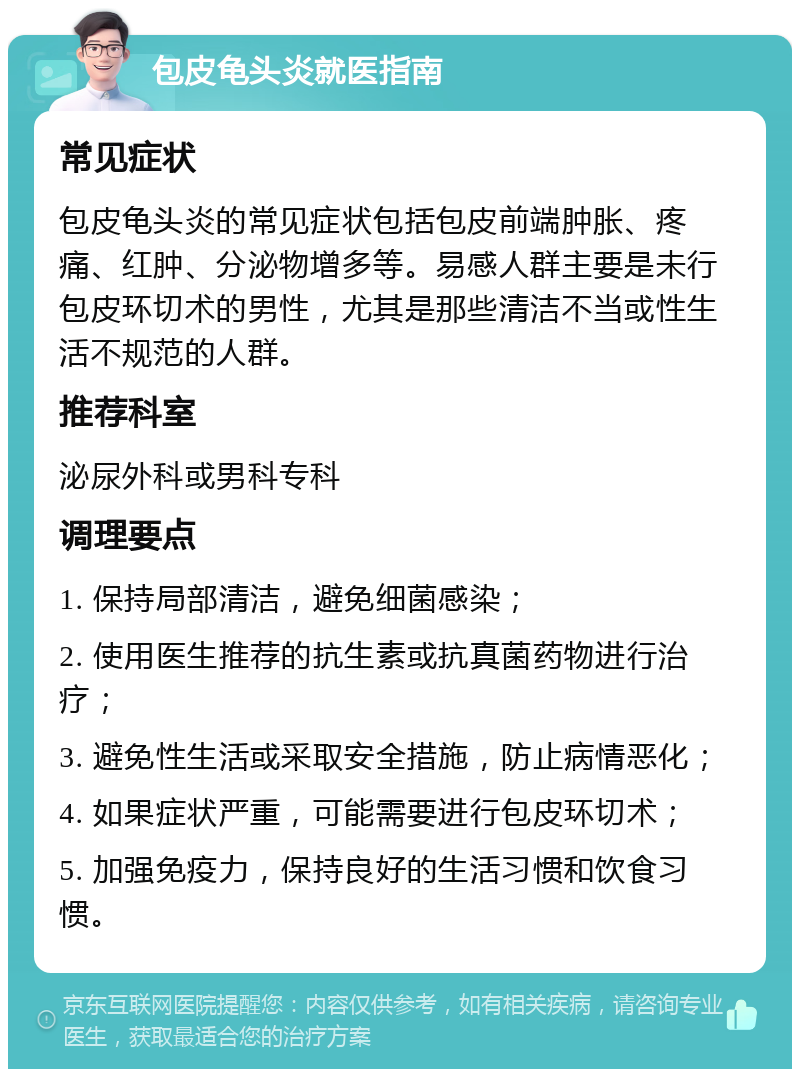 包皮龟头炎就医指南 常见症状 包皮龟头炎的常见症状包括包皮前端肿胀、疼痛、红肿、分泌物增多等。易感人群主要是未行包皮环切术的男性，尤其是那些清洁不当或性生活不规范的人群。 推荐科室 泌尿外科或男科专科 调理要点 1. 保持局部清洁，避免细菌感染； 2. 使用医生推荐的抗生素或抗真菌药物进行治疗； 3. 避免性生活或采取安全措施，防止病情恶化； 4. 如果症状严重，可能需要进行包皮环切术； 5. 加强免疫力，保持良好的生活习惯和饮食习惯。