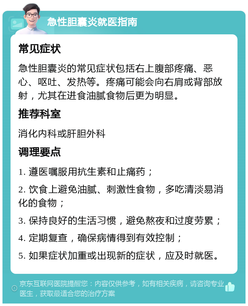 急性胆囊炎就医指南 常见症状 急性胆囊炎的常见症状包括右上腹部疼痛、恶心、呕吐、发热等。疼痛可能会向右肩或背部放射，尤其在进食油腻食物后更为明显。 推荐科室 消化内科或肝胆外科 调理要点 1. 遵医嘱服用抗生素和止痛药； 2. 饮食上避免油腻、刺激性食物，多吃清淡易消化的食物； 3. 保持良好的生活习惯，避免熬夜和过度劳累； 4. 定期复查，确保病情得到有效控制； 5. 如果症状加重或出现新的症状，应及时就医。