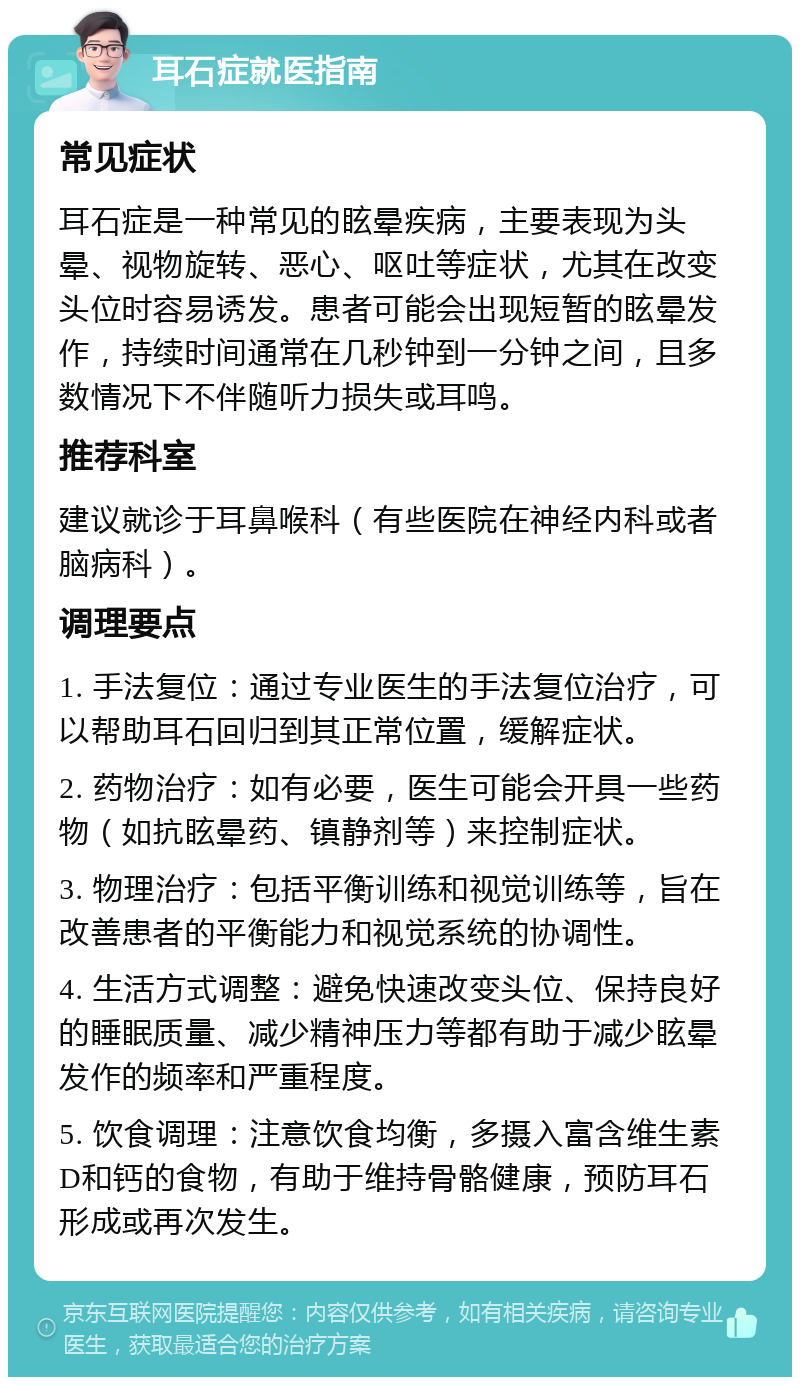 耳石症就医指南 常见症状 耳石症是一种常见的眩晕疾病，主要表现为头晕、视物旋转、恶心、呕吐等症状，尤其在改变头位时容易诱发。患者可能会出现短暂的眩晕发作，持续时间通常在几秒钟到一分钟之间，且多数情况下不伴随听力损失或耳鸣。 推荐科室 建议就诊于耳鼻喉科（有些医院在神经内科或者脑病科）。 调理要点 1. 手法复位：通过专业医生的手法复位治疗，可以帮助耳石回归到其正常位置，缓解症状。 2. 药物治疗：如有必要，医生可能会开具一些药物（如抗眩晕药、镇静剂等）来控制症状。 3. 物理治疗：包括平衡训练和视觉训练等，旨在改善患者的平衡能力和视觉系统的协调性。 4. 生活方式调整：避免快速改变头位、保持良好的睡眠质量、减少精神压力等都有助于减少眩晕发作的频率和严重程度。 5. 饮食调理：注意饮食均衡，多摄入富含维生素D和钙的食物，有助于维持骨骼健康，预防耳石形成或再次发生。