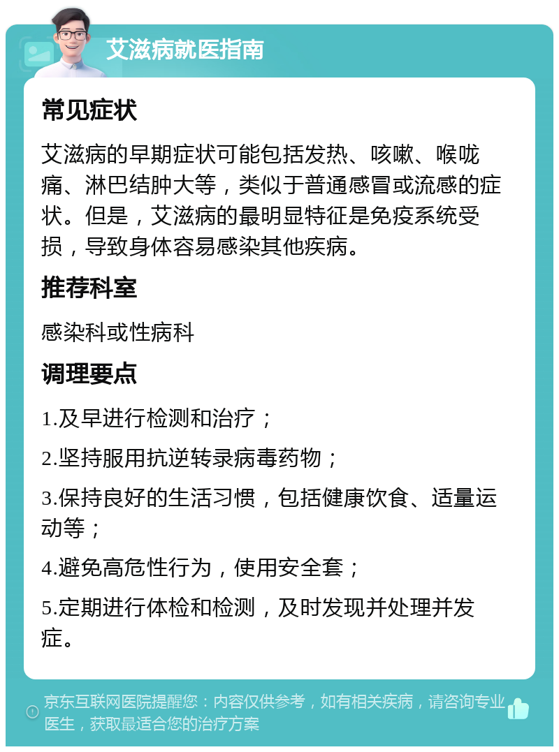 艾滋病就医指南 常见症状 艾滋病的早期症状可能包括发热、咳嗽、喉咙痛、淋巴结肿大等，类似于普通感冒或流感的症状。但是，艾滋病的最明显特征是免疫系统受损，导致身体容易感染其他疾病。 推荐科室 感染科或性病科 调理要点 1.及早进行检测和治疗； 2.坚持服用抗逆转录病毒药物； 3.保持良好的生活习惯，包括健康饮食、适量运动等； 4.避免高危性行为，使用安全套； 5.定期进行体检和检测，及时发现并处理并发症。