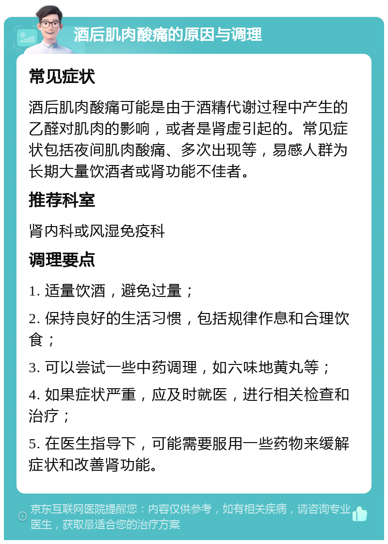 酒后肌肉酸痛的原因与调理 常见症状 酒后肌肉酸痛可能是由于酒精代谢过程中产生的乙醛对肌肉的影响，或者是肾虚引起的。常见症状包括夜间肌肉酸痛、多次出现等，易感人群为长期大量饮酒者或肾功能不佳者。 推荐科室 肾内科或风湿免疫科 调理要点 1. 适量饮酒，避免过量； 2. 保持良好的生活习惯，包括规律作息和合理饮食； 3. 可以尝试一些中药调理，如六味地黄丸等； 4. 如果症状严重，应及时就医，进行相关检查和治疗； 5. 在医生指导下，可能需要服用一些药物来缓解症状和改善肾功能。