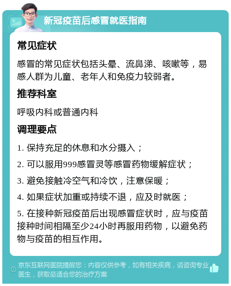 新冠疫苗后感冒就医指南 常见症状 感冒的常见症状包括头晕、流鼻涕、咳嗽等，易感人群为儿童、老年人和免疫力较弱者。 推荐科室 呼吸内科或普通内科 调理要点 1. 保持充足的休息和水分摄入； 2. 可以服用999感冒灵等感冒药物缓解症状； 3. 避免接触冷空气和冷饮，注意保暖； 4. 如果症状加重或持续不退，应及时就医； 5. 在接种新冠疫苗后出现感冒症状时，应与疫苗接种时间相隔至少24小时再服用药物，以避免药物与疫苗的相互作用。