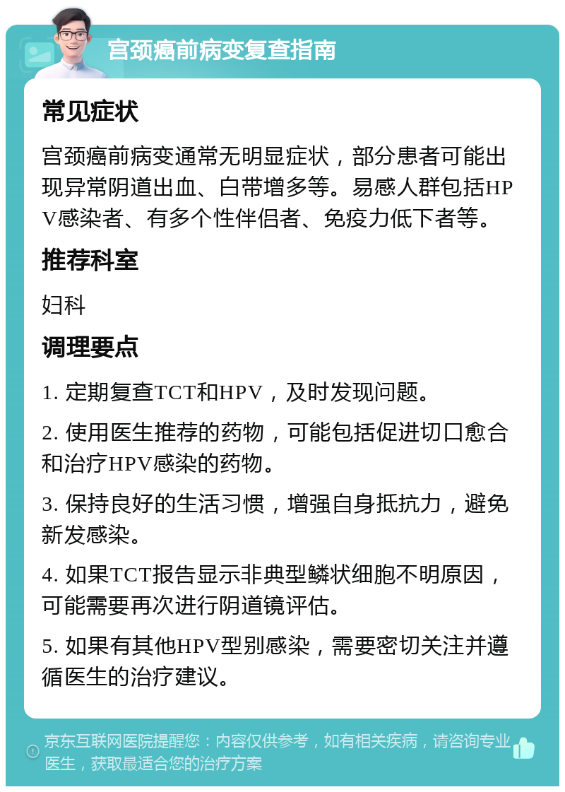 宫颈癌前病变复查指南 常见症状 宫颈癌前病变通常无明显症状，部分患者可能出现异常阴道出血、白带增多等。易感人群包括HPV感染者、有多个性伴侣者、免疫力低下者等。 推荐科室 妇科 调理要点 1. 定期复查TCT和HPV，及时发现问题。 2. 使用医生推荐的药物，可能包括促进切口愈合和治疗HPV感染的药物。 3. 保持良好的生活习惯，增强自身抵抗力，避免新发感染。 4. 如果TCT报告显示非典型鳞状细胞不明原因，可能需要再次进行阴道镜评估。 5. 如果有其他HPV型别感染，需要密切关注并遵循医生的治疗建议。