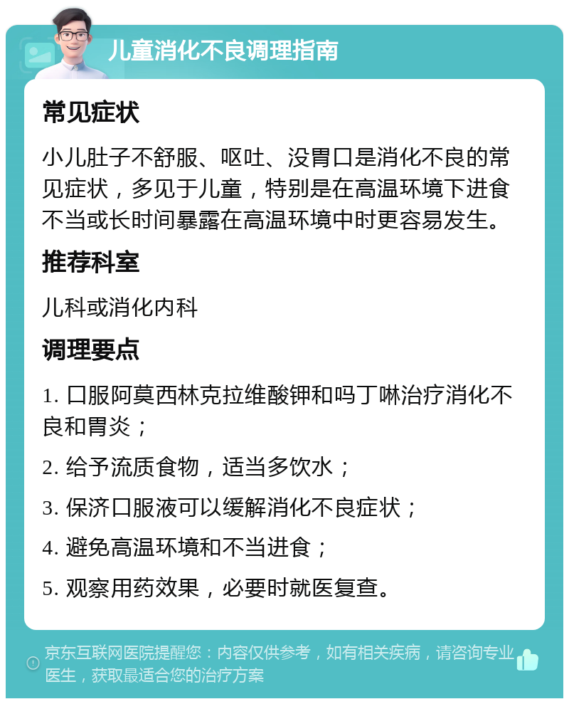 儿童消化不良调理指南 常见症状 小儿肚子不舒服、呕吐、没胃口是消化不良的常见症状，多见于儿童，特别是在高温环境下进食不当或长时间暴露在高温环境中时更容易发生。 推荐科室 儿科或消化内科 调理要点 1. 口服阿莫西林克拉维酸钾和吗丁啉治疗消化不良和胃炎； 2. 给予流质食物，适当多饮水； 3. 保济口服液可以缓解消化不良症状； 4. 避免高温环境和不当进食； 5. 观察用药效果，必要时就医复查。