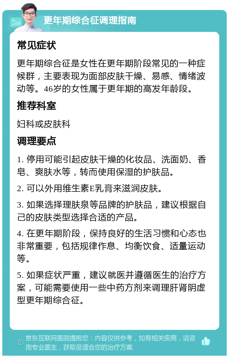 更年期综合征调理指南 常见症状 更年期综合征是女性在更年期阶段常见的一种症候群，主要表现为面部皮肤干燥、易感、情绪波动等。46岁的女性属于更年期的高发年龄段。 推荐科室 妇科或皮肤科 调理要点 1. 停用可能引起皮肤干燥的化妆品、洗面奶、香皂、爽肤水等，转而使用保湿的护肤品。 2. 可以外用维生素E乳膏来滋润皮肤。 3. 如果选择理肤泉等品牌的护肤品，建议根据自己的皮肤类型选择合适的产品。 4. 在更年期阶段，保持良好的生活习惯和心态也非常重要，包括规律作息、均衡饮食、适量运动等。 5. 如果症状严重，建议就医并遵循医生的治疗方案，可能需要使用一些中药方剂来调理肝肾阴虚型更年期综合征。