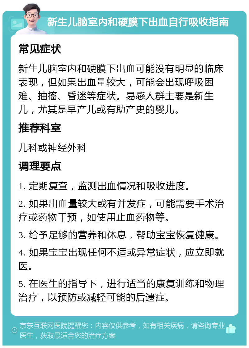 新生儿脑室内和硬膜下出血自行吸收指南 常见症状 新生儿脑室内和硬膜下出血可能没有明显的临床表现，但如果出血量较大，可能会出现呼吸困难、抽搐、昏迷等症状。易感人群主要是新生儿，尤其是早产儿或有助产史的婴儿。 推荐科室 儿科或神经外科 调理要点 1. 定期复查，监测出血情况和吸收进度。 2. 如果出血量较大或有并发症，可能需要手术治疗或药物干预，如使用止血药物等。 3. 给予足够的营养和休息，帮助宝宝恢复健康。 4. 如果宝宝出现任何不适或异常症状，应立即就医。 5. 在医生的指导下，进行适当的康复训练和物理治疗，以预防或减轻可能的后遗症。