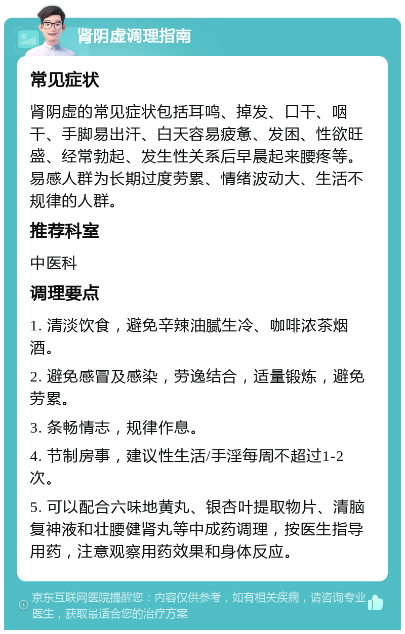 肾阴虚调理指南 常见症状 肾阴虚的常见症状包括耳鸣、掉发、口干、咽干、手脚易出汗、白天容易疲惫、发困、性欲旺盛、经常勃起、发生性关系后早晨起来腰疼等。易感人群为长期过度劳累、情绪波动大、生活不规律的人群。 推荐科室 中医科 调理要点 1. 清淡饮食，避免辛辣油腻生冷、咖啡浓茶烟酒。 2. 避免感冒及感染，劳逸结合，适量锻炼，避免劳累。 3. 条畅情志，规律作息。 4. 节制房事，建议性生活/手淫每周不超过1-2次。 5. 可以配合六味地黄丸、银杏叶提取物片、清脑复神液和壮腰健肾丸等中成药调理，按医生指导用药，注意观察用药效果和身体反应。