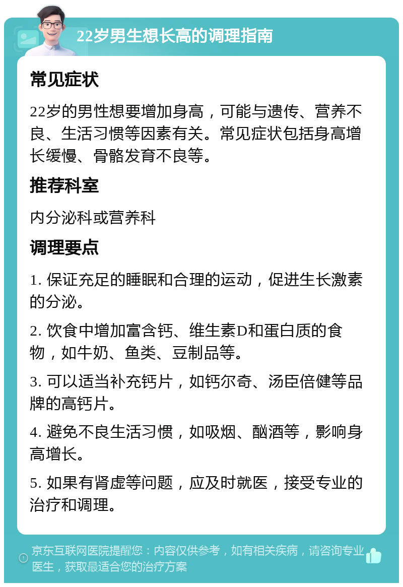 22岁男生想长高的调理指南 常见症状 22岁的男性想要增加身高，可能与遗传、营养不良、生活习惯等因素有关。常见症状包括身高增长缓慢、骨骼发育不良等。 推荐科室 内分泌科或营养科 调理要点 1. 保证充足的睡眠和合理的运动，促进生长激素的分泌。 2. 饮食中增加富含钙、维生素D和蛋白质的食物，如牛奶、鱼类、豆制品等。 3. 可以适当补充钙片，如钙尔奇、汤臣倍健等品牌的高钙片。 4. 避免不良生活习惯，如吸烟、酗酒等，影响身高增长。 5. 如果有肾虚等问题，应及时就医，接受专业的治疗和调理。