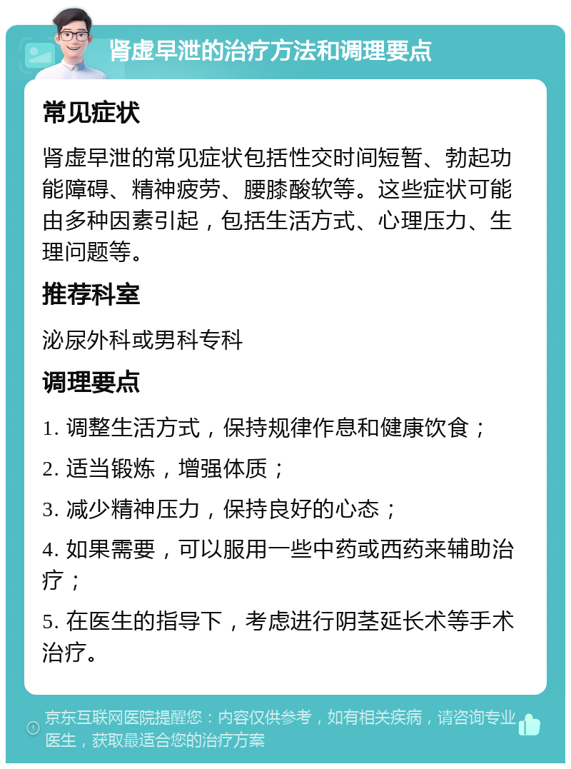 肾虚早泄的治疗方法和调理要点 常见症状 肾虚早泄的常见症状包括性交时间短暂、勃起功能障碍、精神疲劳、腰膝酸软等。这些症状可能由多种因素引起，包括生活方式、心理压力、生理问题等。 推荐科室 泌尿外科或男科专科 调理要点 1. 调整生活方式，保持规律作息和健康饮食； 2. 适当锻炼，增强体质； 3. 减少精神压力，保持良好的心态； 4. 如果需要，可以服用一些中药或西药来辅助治疗； 5. 在医生的指导下，考虑进行阴茎延长术等手术治疗。