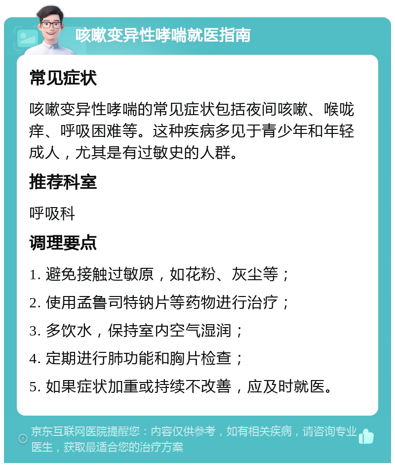 咳嗽变异性哮喘就医指南 常见症状 咳嗽变异性哮喘的常见症状包括夜间咳嗽、喉咙痒、呼吸困难等。这种疾病多见于青少年和年轻成人，尤其是有过敏史的人群。 推荐科室 呼吸科 调理要点 1. 避免接触过敏原，如花粉、灰尘等； 2. 使用孟鲁司特钠片等药物进行治疗； 3. 多饮水，保持室内空气湿润； 4. 定期进行肺功能和胸片检查； 5. 如果症状加重或持续不改善，应及时就医。