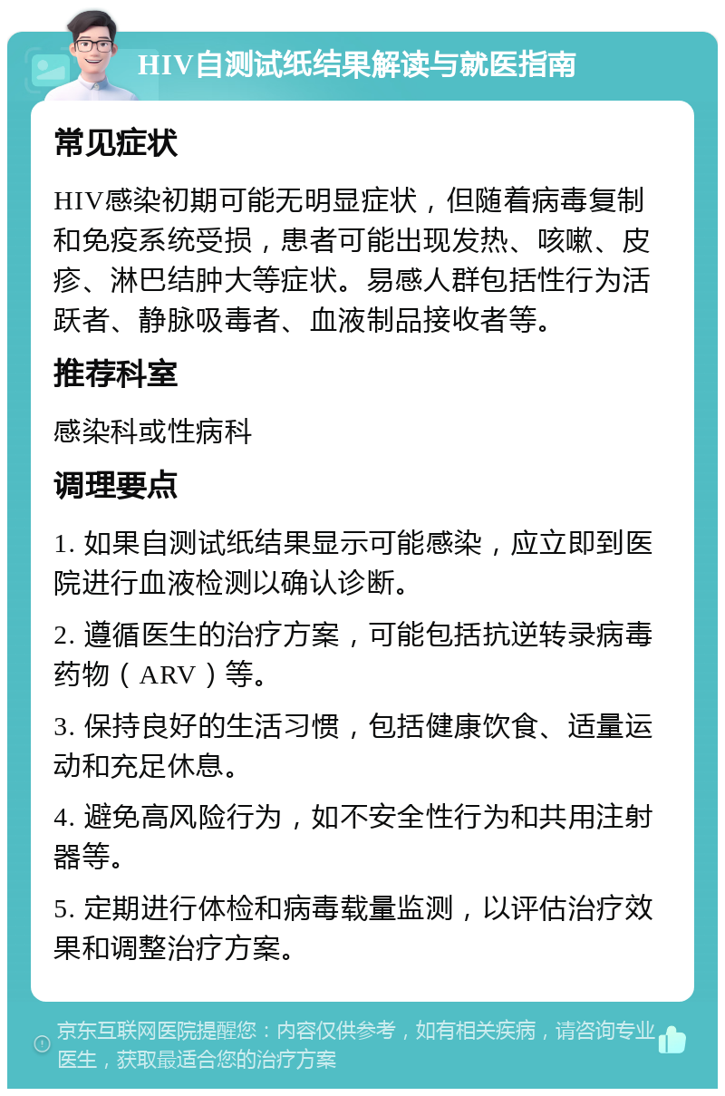 HIV自测试纸结果解读与就医指南 常见症状 HIV感染初期可能无明显症状，但随着病毒复制和免疫系统受损，患者可能出现发热、咳嗽、皮疹、淋巴结肿大等症状。易感人群包括性行为活跃者、静脉吸毒者、血液制品接收者等。 推荐科室 感染科或性病科 调理要点 1. 如果自测试纸结果显示可能感染，应立即到医院进行血液检测以确认诊断。 2. 遵循医生的治疗方案，可能包括抗逆转录病毒药物（ARV）等。 3. 保持良好的生活习惯，包括健康饮食、适量运动和充足休息。 4. 避免高风险行为，如不安全性行为和共用注射器等。 5. 定期进行体检和病毒载量监测，以评估治疗效果和调整治疗方案。