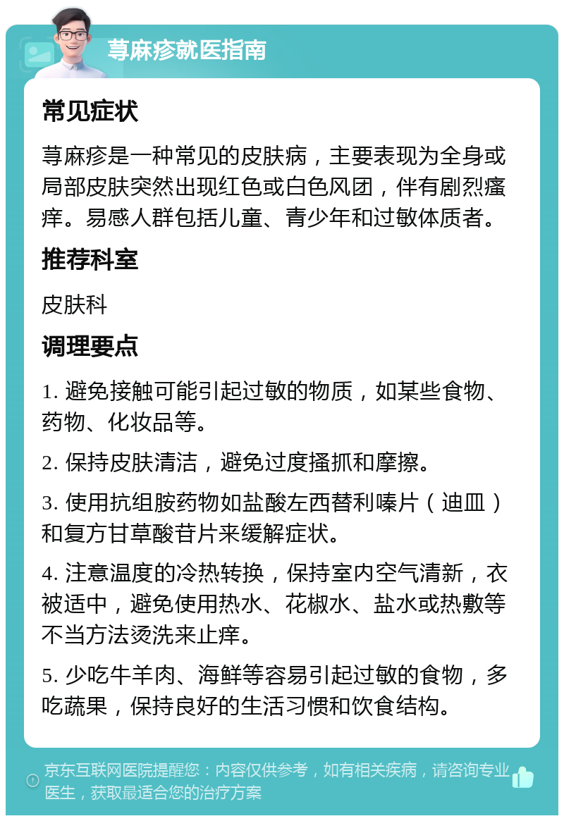 荨麻疹就医指南 常见症状 荨麻疹是一种常见的皮肤病，主要表现为全身或局部皮肤突然出现红色或白色风团，伴有剧烈瘙痒。易感人群包括儿童、青少年和过敏体质者。 推荐科室 皮肤科 调理要点 1. 避免接触可能引起过敏的物质，如某些食物、药物、化妆品等。 2. 保持皮肤清洁，避免过度搔抓和摩擦。 3. 使用抗组胺药物如盐酸左西替利嗪片（迪皿）和复方甘草酸苷片来缓解症状。 4. 注意温度的冷热转换，保持室内空气清新，衣被适中，避免使用热水、花椒水、盐水或热敷等不当方法烫洗来止痒。 5. 少吃牛羊肉、海鲜等容易引起过敏的食物，多吃蔬果，保持良好的生活习惯和饮食结构。