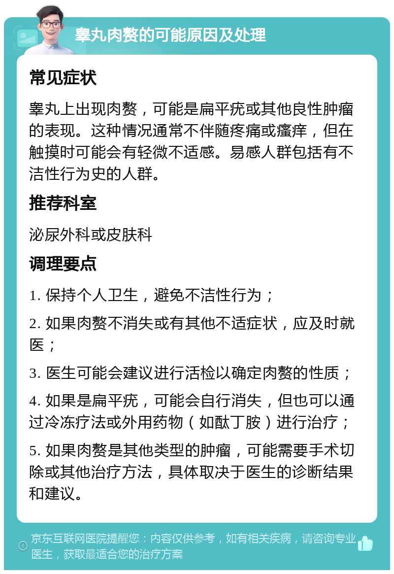 睾丸肉赘的可能原因及处理 常见症状 睾丸上出现肉赘，可能是扁平疣或其他良性肿瘤的表现。这种情况通常不伴随疼痛或瘙痒，但在触摸时可能会有轻微不适感。易感人群包括有不洁性行为史的人群。 推荐科室 泌尿外科或皮肤科 调理要点 1. 保持个人卫生，避免不洁性行为； 2. 如果肉赘不消失或有其他不适症状，应及时就医； 3. 医生可能会建议进行活检以确定肉赘的性质； 4. 如果是扁平疣，可能会自行消失，但也可以通过冷冻疗法或外用药物（如酞丁胺）进行治疗； 5. 如果肉赘是其他类型的肿瘤，可能需要手术切除或其他治疗方法，具体取决于医生的诊断结果和建议。