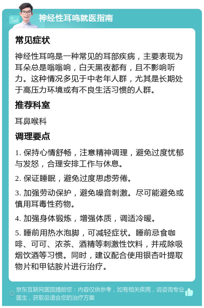 神经性耳鸣就医指南 常见症状 神经性耳鸣是一种常见的耳部疾病，主要表现为耳朵总是嗡嗡响，白天黑夜都有，且不影响听力。这种情况多见于中老年人群，尤其是长期处于高压力环境或有不良生活习惯的人群。 推荐科室 耳鼻喉科 调理要点 1. 保持心情舒畅，注意精神调理，避免过度忧郁与发怒，合理安排工作与休息。 2. 保证睡眠，避免过度思虑劳倦。 3. 加强劳动保护，避免噪音刺激。尽可能避免或慎用耳毒性药物。 4. 加强身体锻炼，增强体质，调适冷暖。 5. 睡前用热水泡脚，可减轻症状。睡前忌食咖啡、可可、浓茶、酒精等刺激性饮料，并戒除吸烟饮酒等习惯。同时，建议配合使用银杏叶提取物片和甲钴胺片进行治疗。