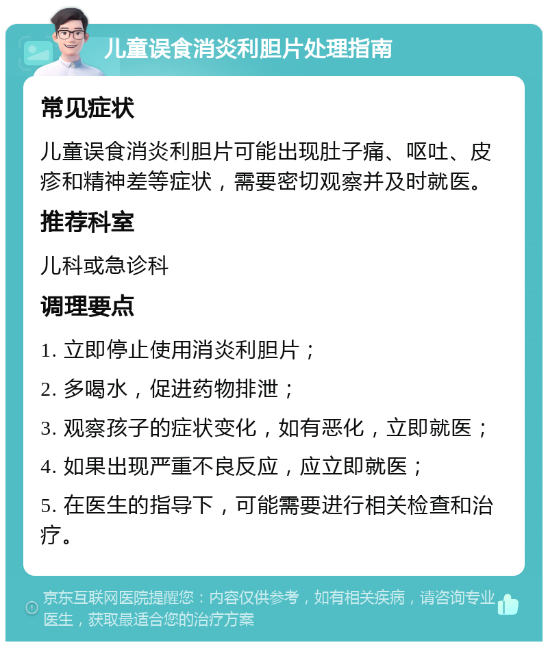 儿童误食消炎利胆片处理指南 常见症状 儿童误食消炎利胆片可能出现肚子痛、呕吐、皮疹和精神差等症状，需要密切观察并及时就医。 推荐科室 儿科或急诊科 调理要点 1. 立即停止使用消炎利胆片； 2. 多喝水，促进药物排泄； 3. 观察孩子的症状变化，如有恶化，立即就医； 4. 如果出现严重不良反应，应立即就医； 5. 在医生的指导下，可能需要进行相关检查和治疗。