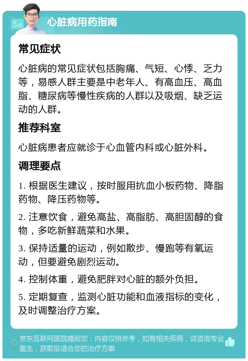 心脏病用药指南 常见症状 心脏病的常见症状包括胸痛、气短、心悸、乏力等，易感人群主要是中老年人、有高血压、高血脂、糖尿病等慢性疾病的人群以及吸烟、缺乏运动的人群。 推荐科室 心脏病患者应就诊于心血管内科或心脏外科。 调理要点 1. 根据医生建议，按时服用抗血小板药物、降脂药物、降压药物等。 2. 注意饮食，避免高盐、高脂肪、高胆固醇的食物，多吃新鲜蔬菜和水果。 3. 保持适量的运动，例如散步、慢跑等有氧运动，但要避免剧烈运动。 4. 控制体重，避免肥胖对心脏的额外负担。 5. 定期复查，监测心脏功能和血液指标的变化，及时调整治疗方案。