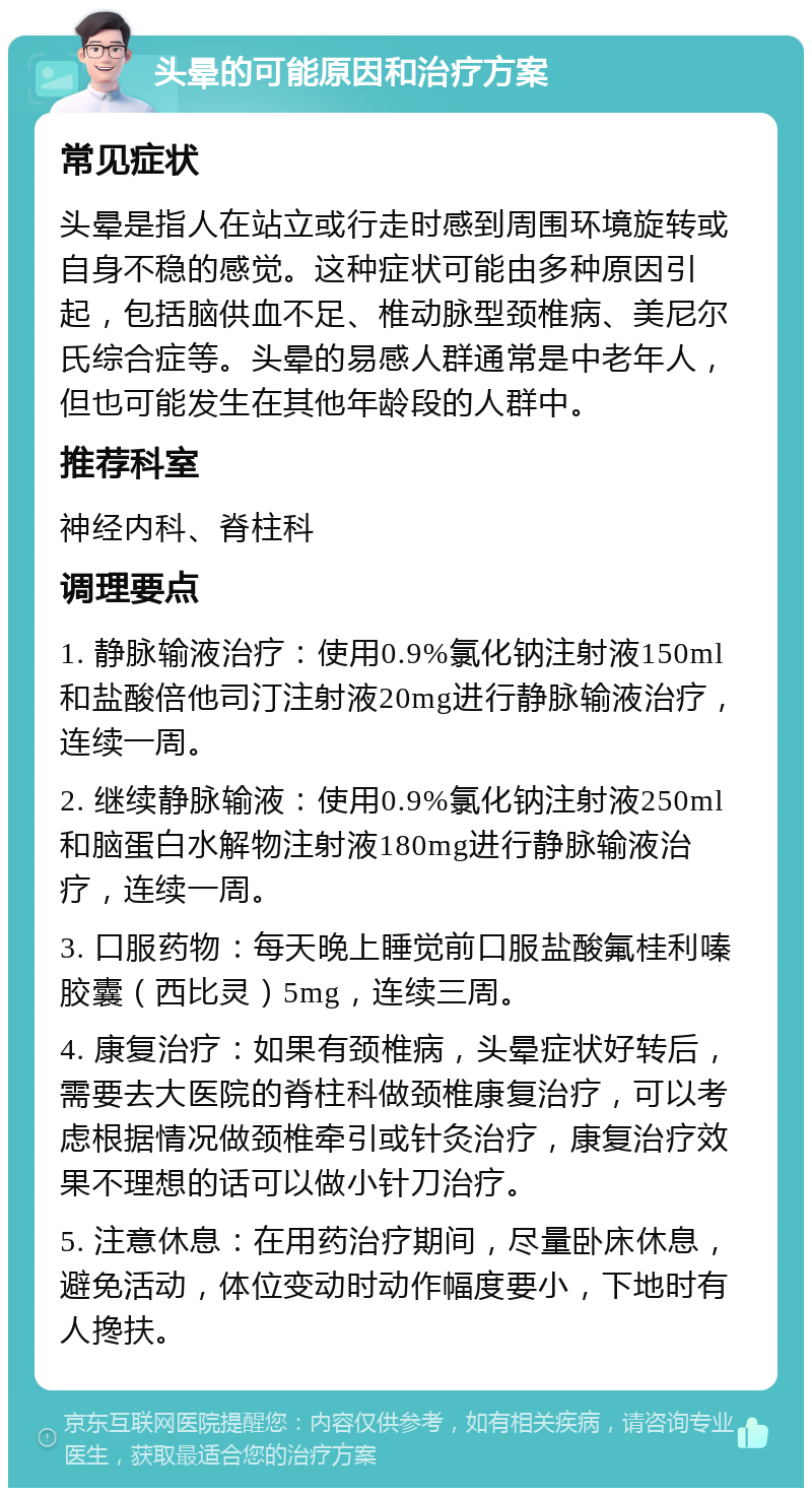 头晕的可能原因和治疗方案 常见症状 头晕是指人在站立或行走时感到周围环境旋转或自身不稳的感觉。这种症状可能由多种原因引起，包括脑供血不足、椎动脉型颈椎病、美尼尔氏综合症等。头晕的易感人群通常是中老年人，但也可能发生在其他年龄段的人群中。 推荐科室 神经内科、脊柱科 调理要点 1. 静脉输液治疗：使用0.9%氯化钠注射液150ml和盐酸倍他司汀注射液20mg进行静脉输液治疗，连续一周。 2. 继续静脉输液：使用0.9%氯化钠注射液250ml和脑蛋白水解物注射液180mg进行静脉输液治疗，连续一周。 3. 口服药物：每天晚上睡觉前口服盐酸氟桂利嗪胶囊（西比灵）5mg，连续三周。 4. 康复治疗：如果有颈椎病，头晕症状好转后，需要去大医院的脊柱科做颈椎康复治疗，可以考虑根据情况做颈椎牵引或针灸治疗，康复治疗效果不理想的话可以做小针刀治疗。 5. 注意休息：在用药治疗期间，尽量卧床休息，避免活动，体位变动时动作幅度要小，下地时有人搀扶。