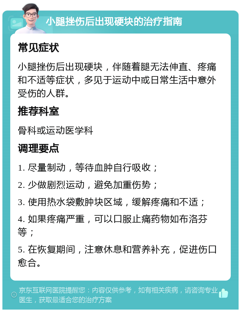 小腿挫伤后出现硬块的治疗指南 常见症状 小腿挫伤后出现硬块，伴随着腿无法伸直、疼痛和不适等症状，多见于运动中或日常生活中意外受伤的人群。 推荐科室 骨科或运动医学科 调理要点 1. 尽量制动，等待血肿自行吸收； 2. 少做剧烈运动，避免加重伤势； 3. 使用热水袋敷肿块区域，缓解疼痛和不适； 4. 如果疼痛严重，可以口服止痛药物如布洛芬等； 5. 在恢复期间，注意休息和营养补充，促进伤口愈合。