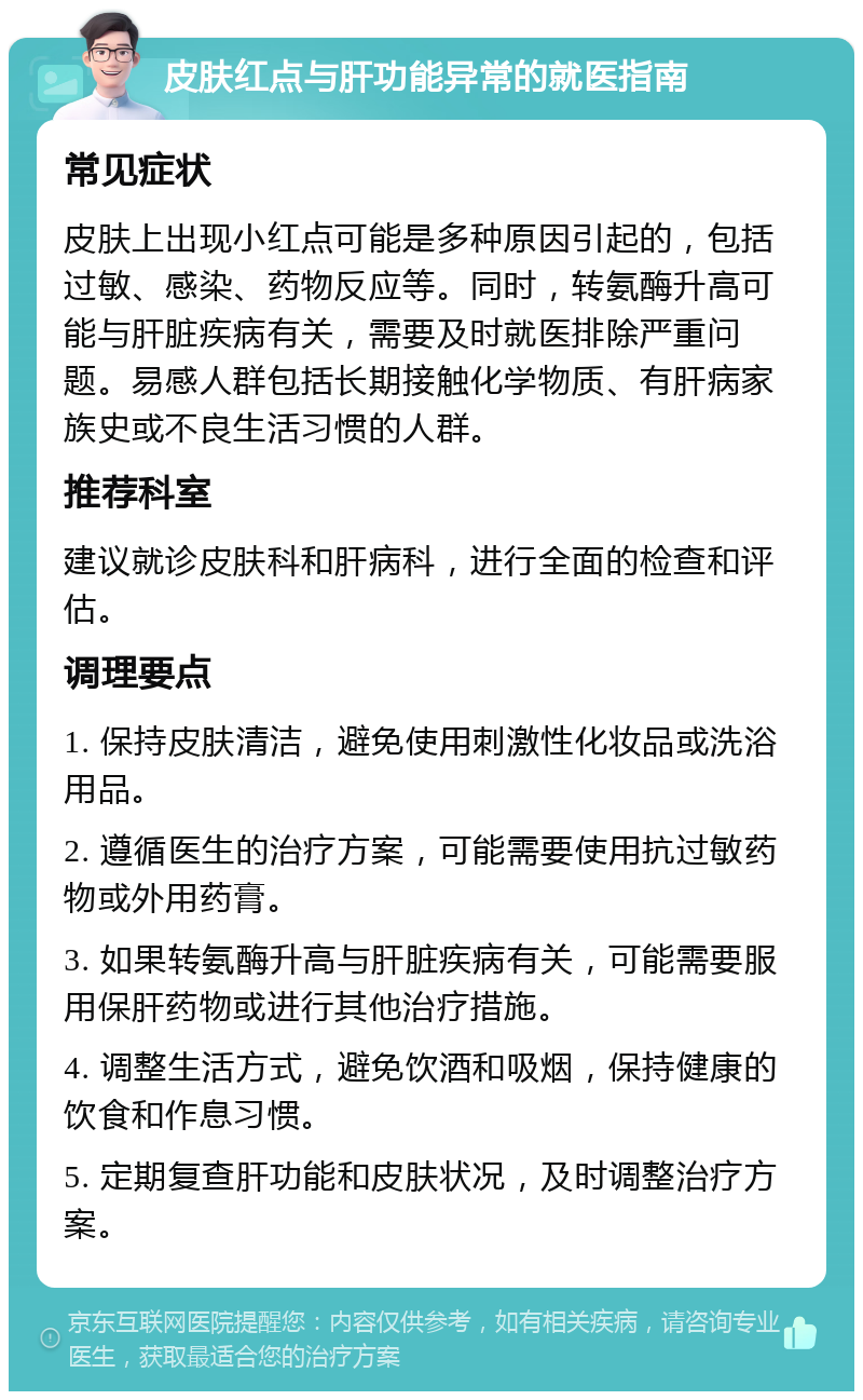 皮肤红点与肝功能异常的就医指南 常见症状 皮肤上出现小红点可能是多种原因引起的，包括过敏、感染、药物反应等。同时，转氨酶升高可能与肝脏疾病有关，需要及时就医排除严重问题。易感人群包括长期接触化学物质、有肝病家族史或不良生活习惯的人群。 推荐科室 建议就诊皮肤科和肝病科，进行全面的检查和评估。 调理要点 1. 保持皮肤清洁，避免使用刺激性化妆品或洗浴用品。 2. 遵循医生的治疗方案，可能需要使用抗过敏药物或外用药膏。 3. 如果转氨酶升高与肝脏疾病有关，可能需要服用保肝药物或进行其他治疗措施。 4. 调整生活方式，避免饮酒和吸烟，保持健康的饮食和作息习惯。 5. 定期复查肝功能和皮肤状况，及时调整治疗方案。