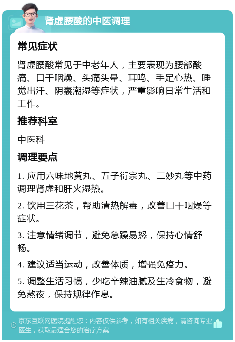 肾虚腰酸的中医调理 常见症状 肾虚腰酸常见于中老年人，主要表现为腰部酸痛、口干咽燥、头痛头晕、耳鸣、手足心热、睡觉出汗、阴囊潮湿等症状，严重影响日常生活和工作。 推荐科室 中医科 调理要点 1. 应用六味地黄丸、五子衍宗丸、二妙丸等中药调理肾虚和肝火湿热。 2. 饮用三花茶，帮助清热解毒，改善口干咽燥等症状。 3. 注意情绪调节，避免急躁易怒，保持心情舒畅。 4. 建议适当运动，改善体质，增强免疫力。 5. 调整生活习惯，少吃辛辣油腻及生冷食物，避免熬夜，保持规律作息。