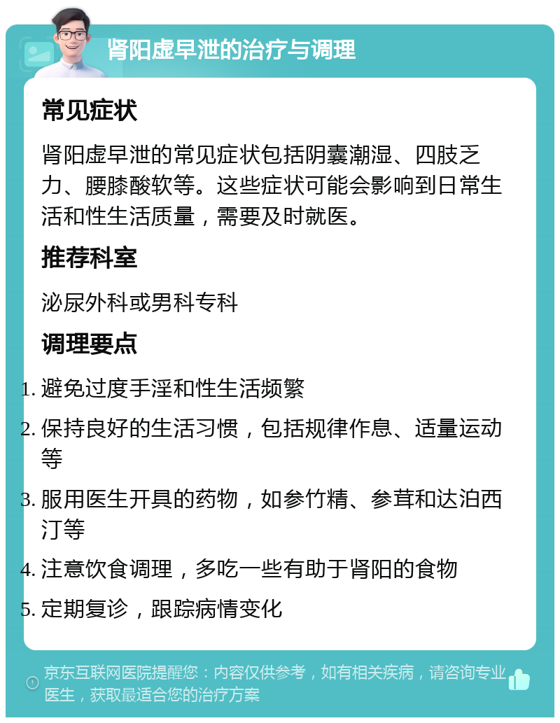 肾阳虚早泄的治疗与调理 常见症状 肾阳虚早泄的常见症状包括阴囊潮湿、四肢乏力、腰膝酸软等。这些症状可能会影响到日常生活和性生活质量，需要及时就医。 推荐科室 泌尿外科或男科专科 调理要点 避免过度手淫和性生活频繁 保持良好的生活习惯，包括规律作息、适量运动等 服用医生开具的药物，如参竹精、参茸和达泊西汀等 注意饮食调理，多吃一些有助于肾阳的食物 定期复诊，跟踪病情变化