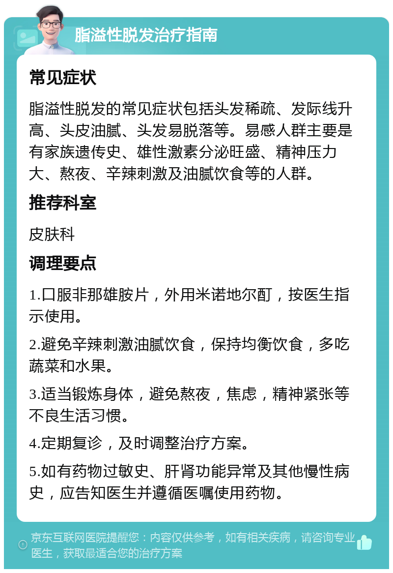 脂溢性脱发治疗指南 常见症状 脂溢性脱发的常见症状包括头发稀疏、发际线升高、头皮油腻、头发易脱落等。易感人群主要是有家族遗传史、雄性激素分泌旺盛、精神压力大、熬夜、辛辣刺激及油腻饮食等的人群。 推荐科室 皮肤科 调理要点 1.口服非那雄胺片，外用米诺地尔酊，按医生指示使用。 2.避免辛辣刺激油腻饮食，保持均衡饮食，多吃蔬菜和水果。 3.适当锻炼身体，避免熬夜，焦虑，精神紧张等不良生活习惯。 4.定期复诊，及时调整治疗方案。 5.如有药物过敏史、肝肾功能异常及其他慢性病史，应告知医生并遵循医嘱使用药物。