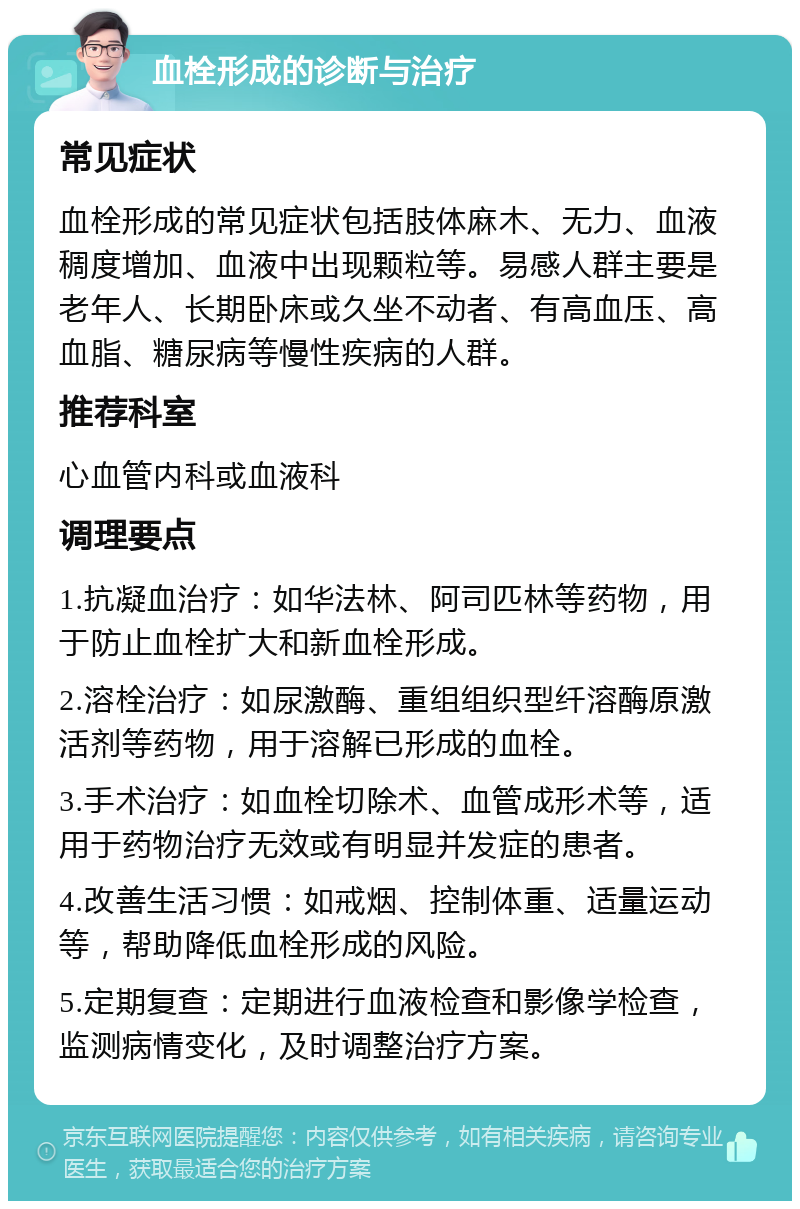 血栓形成的诊断与治疗 常见症状 血栓形成的常见症状包括肢体麻木、无力、血液稠度增加、血液中出现颗粒等。易感人群主要是老年人、长期卧床或久坐不动者、有高血压、高血脂、糖尿病等慢性疾病的人群。 推荐科室 心血管内科或血液科 调理要点 1.抗凝血治疗：如华法林、阿司匹林等药物，用于防止血栓扩大和新血栓形成。 2.溶栓治疗：如尿激酶、重组组织型纤溶酶原激活剂等药物，用于溶解已形成的血栓。 3.手术治疗：如血栓切除术、血管成形术等，适用于药物治疗无效或有明显并发症的患者。 4.改善生活习惯：如戒烟、控制体重、适量运动等，帮助降低血栓形成的风险。 5.定期复查：定期进行血液检查和影像学检查，监测病情变化，及时调整治疗方案。