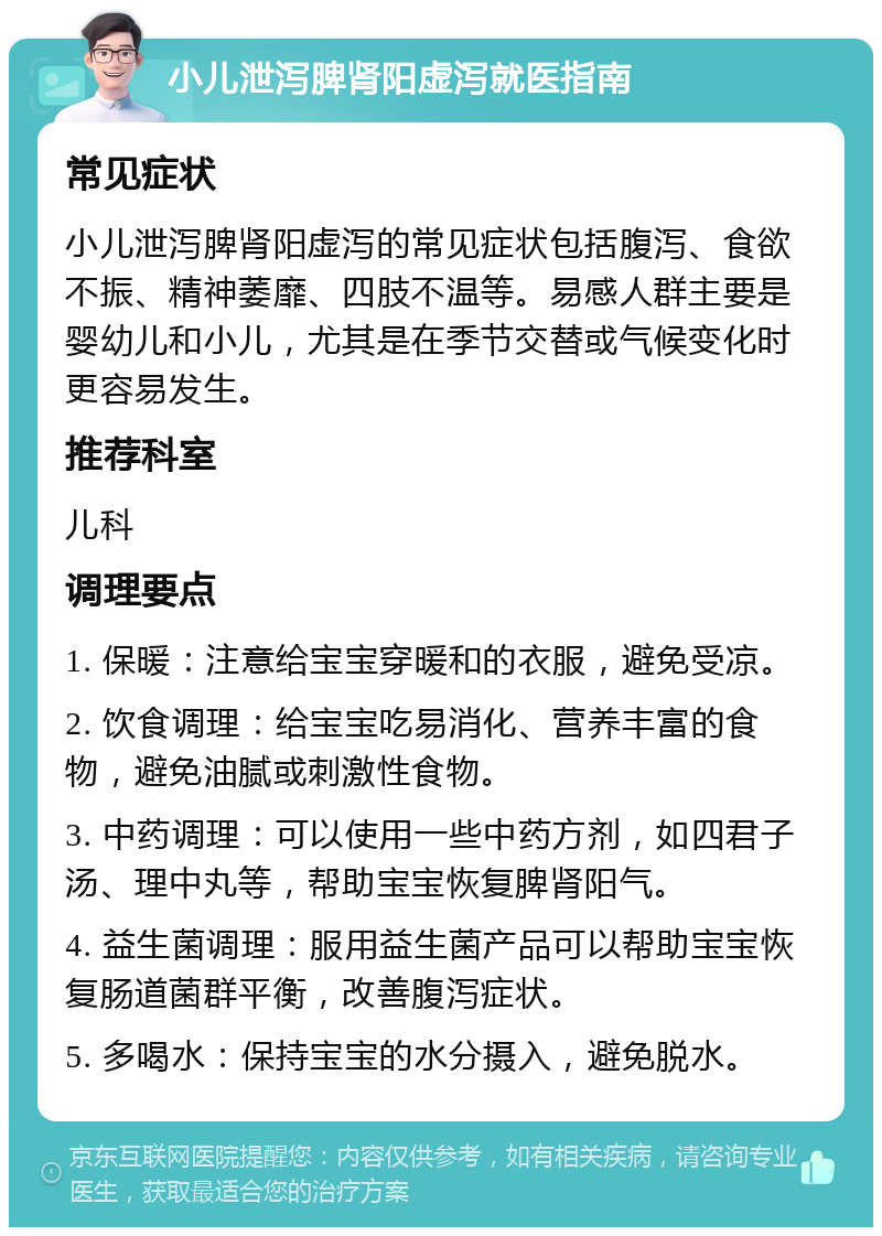 小儿泄泻脾肾阳虚泻就医指南 常见症状 小儿泄泻脾肾阳虚泻的常见症状包括腹泻、食欲不振、精神萎靡、四肢不温等。易感人群主要是婴幼儿和小儿，尤其是在季节交替或气候变化时更容易发生。 推荐科室 儿科 调理要点 1. 保暖：注意给宝宝穿暖和的衣服，避免受凉。 2. 饮食调理：给宝宝吃易消化、营养丰富的食物，避免油腻或刺激性食物。 3. 中药调理：可以使用一些中药方剂，如四君子汤、理中丸等，帮助宝宝恢复脾肾阳气。 4. 益生菌调理：服用益生菌产品可以帮助宝宝恢复肠道菌群平衡，改善腹泻症状。 5. 多喝水：保持宝宝的水分摄入，避免脱水。