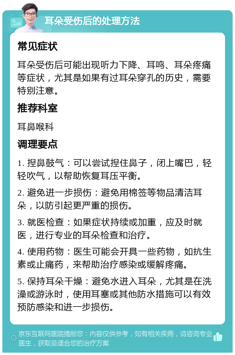 耳朵受伤后的处理方法 常见症状 耳朵受伤后可能出现听力下降、耳鸣、耳朵疼痛等症状，尤其是如果有过耳朵穿孔的历史，需要特别注意。 推荐科室 耳鼻喉科 调理要点 1. 揑鼻鼓气：可以尝试揑住鼻子，闭上嘴巴，轻轻吹气，以帮助恢复耳压平衡。 2. 避免进一步损伤：避免用棉签等物品清洁耳朵，以防引起更严重的损伤。 3. 就医检查：如果症状持续或加重，应及时就医，进行专业的耳朵检查和治疗。 4. 使用药物：医生可能会开具一些药物，如抗生素或止痛药，来帮助治疗感染或缓解疼痛。 5. 保持耳朵干燥：避免水进入耳朵，尤其是在洗澡或游泳时，使用耳塞或其他防水措施可以有效预防感染和进一步损伤。