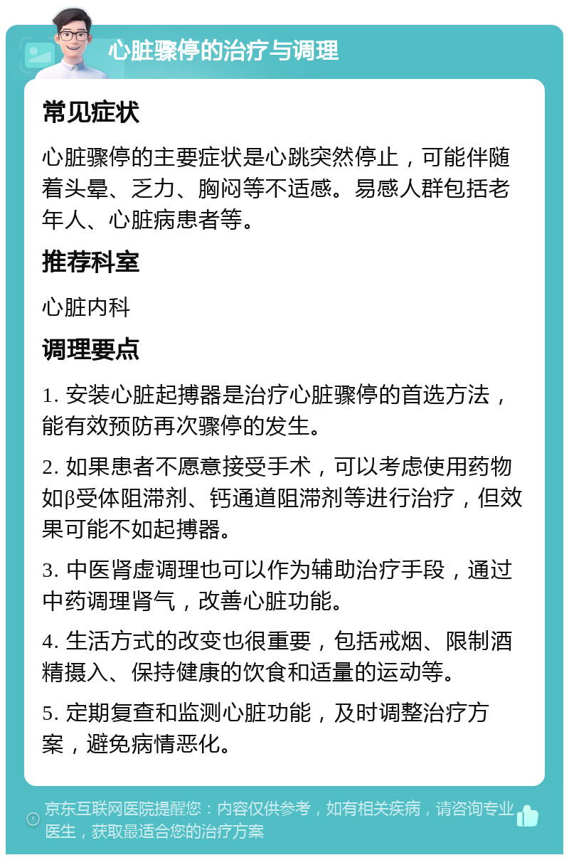 心脏骤停的治疗与调理 常见症状 心脏骤停的主要症状是心跳突然停止，可能伴随着头晕、乏力、胸闷等不适感。易感人群包括老年人、心脏病患者等。 推荐科室 心脏内科 调理要点 1. 安装心脏起搏器是治疗心脏骤停的首选方法，能有效预防再次骤停的发生。 2. 如果患者不愿意接受手术，可以考虑使用药物如β受体阻滞剂、钙通道阻滞剂等进行治疗，但效果可能不如起搏器。 3. 中医肾虚调理也可以作为辅助治疗手段，通过中药调理肾气，改善心脏功能。 4. 生活方式的改变也很重要，包括戒烟、限制酒精摄入、保持健康的饮食和适量的运动等。 5. 定期复查和监测心脏功能，及时调整治疗方案，避免病情恶化。