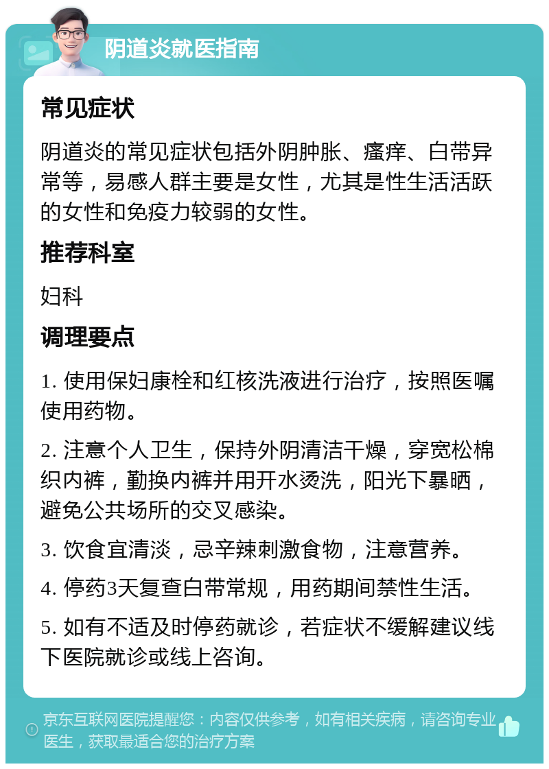 阴道炎就医指南 常见症状 阴道炎的常见症状包括外阴肿胀、瘙痒、白带异常等，易感人群主要是女性，尤其是性生活活跃的女性和免疫力较弱的女性。 推荐科室 妇科 调理要点 1. 使用保妇康栓和红核洗液进行治疗，按照医嘱使用药物。 2. 注意个人卫生，保持外阴清洁干燥，穿宽松棉织内裤，勤换内裤并用开水烫洗，阳光下暴晒，避免公共场所的交叉感染。 3. 饮食宜清淡，忌辛辣刺激食物，注意营养。 4. 停药3天复查白带常规，用药期间禁性生活。 5. 如有不适及时停药就诊，若症状不缓解建议线下医院就诊或线上咨询。