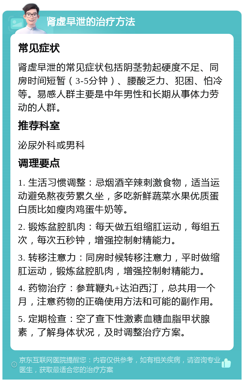 肾虚早泄的治疗方法 常见症状 肾虚早泄的常见症状包括阴茎勃起硬度不足、同房时间短暂（3-5分钟）、腰酸乏力、犯困、怕冷等。易感人群主要是中年男性和长期从事体力劳动的人群。 推荐科室 泌尿外科或男科 调理要点 1. 生活习惯调整：忌烟酒辛辣刺激食物，适当运动避免熬夜劳累久坐，多吃新鲜蔬菜水果优质蛋白质比如瘦肉鸡蛋牛奶等。 2. 锻炼盆腔肌肉：每天做五组缩肛运动，每组五次，每次五秒钟，增强控制射精能力。 3. 转移注意力：同房时候转移注意力，平时做缩肛运动，锻炼盆腔肌肉，增强控制射精能力。 4. 药物治疗：参茸鞭丸+达泊西汀，总共用一个月，注意药物的正确使用方法和可能的副作用。 5. 定期检查：空了查下性激素血糖血脂甲状腺素，了解身体状况，及时调整治疗方案。