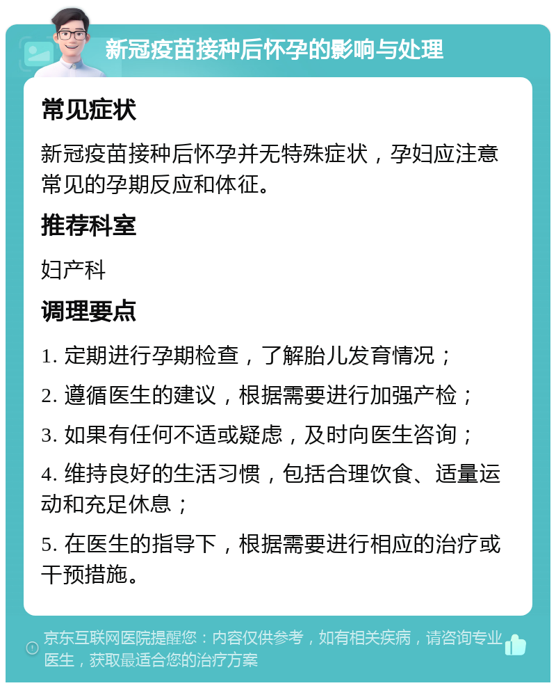 新冠疫苗接种后怀孕的影响与处理 常见症状 新冠疫苗接种后怀孕并无特殊症状，孕妇应注意常见的孕期反应和体征。 推荐科室 妇产科 调理要点 1. 定期进行孕期检查，了解胎儿发育情况； 2. 遵循医生的建议，根据需要进行加强产检； 3. 如果有任何不适或疑虑，及时向医生咨询； 4. 维持良好的生活习惯，包括合理饮食、适量运动和充足休息； 5. 在医生的指导下，根据需要进行相应的治疗或干预措施。