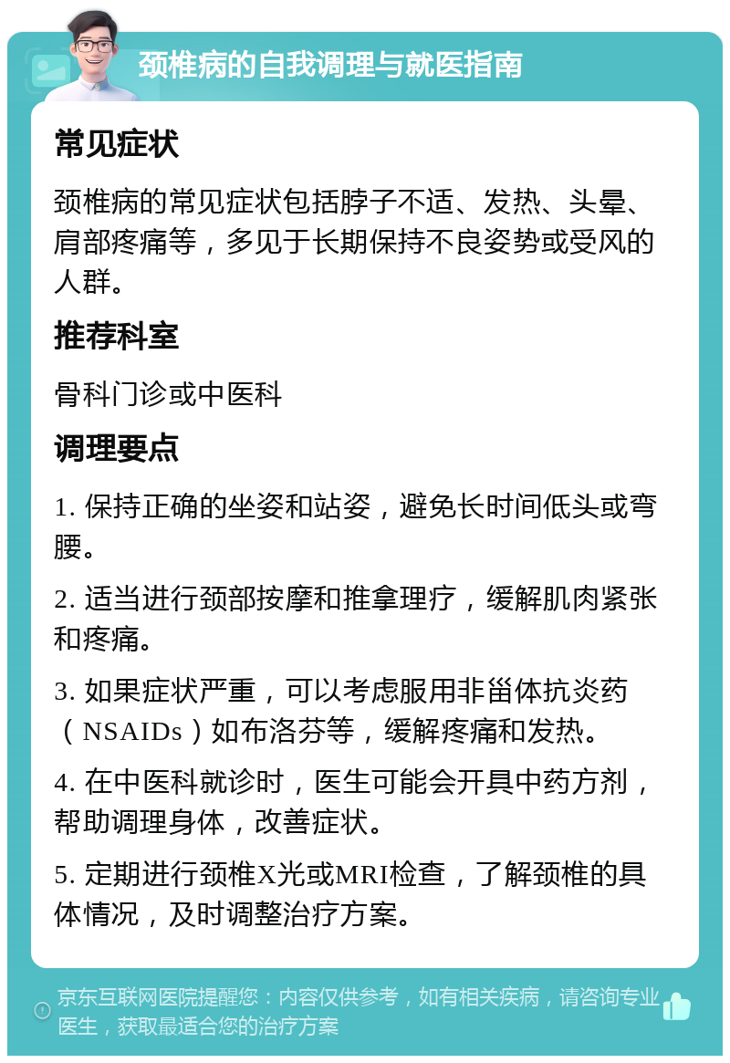 颈椎病的自我调理与就医指南 常见症状 颈椎病的常见症状包括脖子不适、发热、头晕、肩部疼痛等，多见于长期保持不良姿势或受风的人群。 推荐科室 骨科门诊或中医科 调理要点 1. 保持正确的坐姿和站姿，避免长时间低头或弯腰。 2. 适当进行颈部按摩和推拿理疗，缓解肌肉紧张和疼痛。 3. 如果症状严重，可以考虑服用非甾体抗炎药（NSAIDs）如布洛芬等，缓解疼痛和发热。 4. 在中医科就诊时，医生可能会开具中药方剂，帮助调理身体，改善症状。 5. 定期进行颈椎X光或MRI检查，了解颈椎的具体情况，及时调整治疗方案。