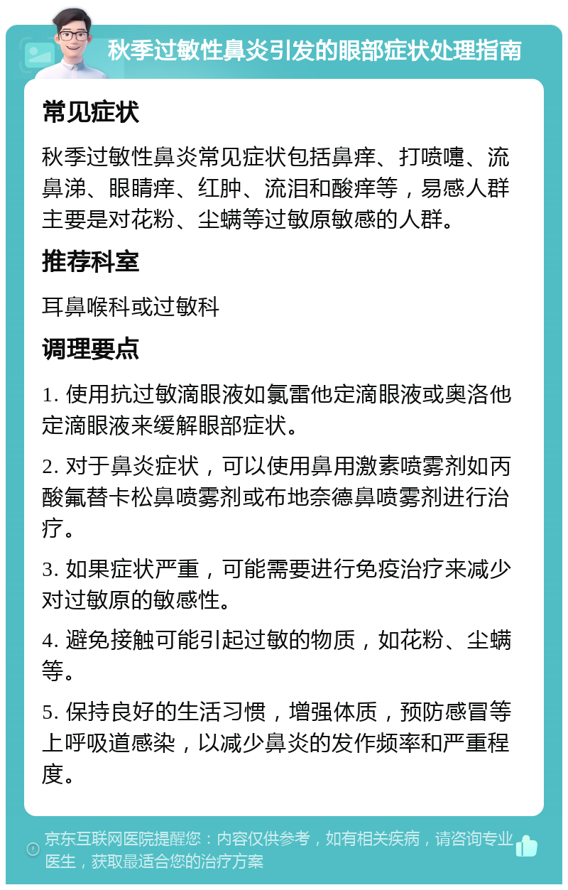 秋季过敏性鼻炎引发的眼部症状处理指南 常见症状 秋季过敏性鼻炎常见症状包括鼻痒、打喷嚏、流鼻涕、眼睛痒、红肿、流泪和酸痒等，易感人群主要是对花粉、尘螨等过敏原敏感的人群。 推荐科室 耳鼻喉科或过敏科 调理要点 1. 使用抗过敏滴眼液如氯雷他定滴眼液或奥洛他定滴眼液来缓解眼部症状。 2. 对于鼻炎症状，可以使用鼻用激素喷雾剂如丙酸氟替卡松鼻喷雾剂或布地奈德鼻喷雾剂进行治疗。 3. 如果症状严重，可能需要进行免疫治疗来减少对过敏原的敏感性。 4. 避免接触可能引起过敏的物质，如花粉、尘螨等。 5. 保持良好的生活习惯，增强体质，预防感冒等上呼吸道感染，以减少鼻炎的发作频率和严重程度。