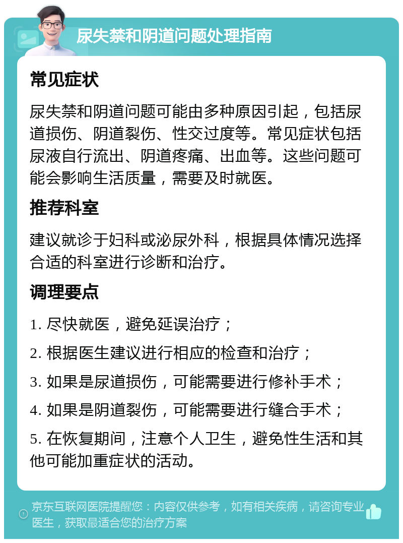 尿失禁和阴道问题处理指南 常见症状 尿失禁和阴道问题可能由多种原因引起，包括尿道损伤、阴道裂伤、性交过度等。常见症状包括尿液自行流出、阴道疼痛、出血等。这些问题可能会影响生活质量，需要及时就医。 推荐科室 建议就诊于妇科或泌尿外科，根据具体情况选择合适的科室进行诊断和治疗。 调理要点 1. 尽快就医，避免延误治疗； 2. 根据医生建议进行相应的检查和治疗； 3. 如果是尿道损伤，可能需要进行修补手术； 4. 如果是阴道裂伤，可能需要进行缝合手术； 5. 在恢复期间，注意个人卫生，避免性生活和其他可能加重症状的活动。