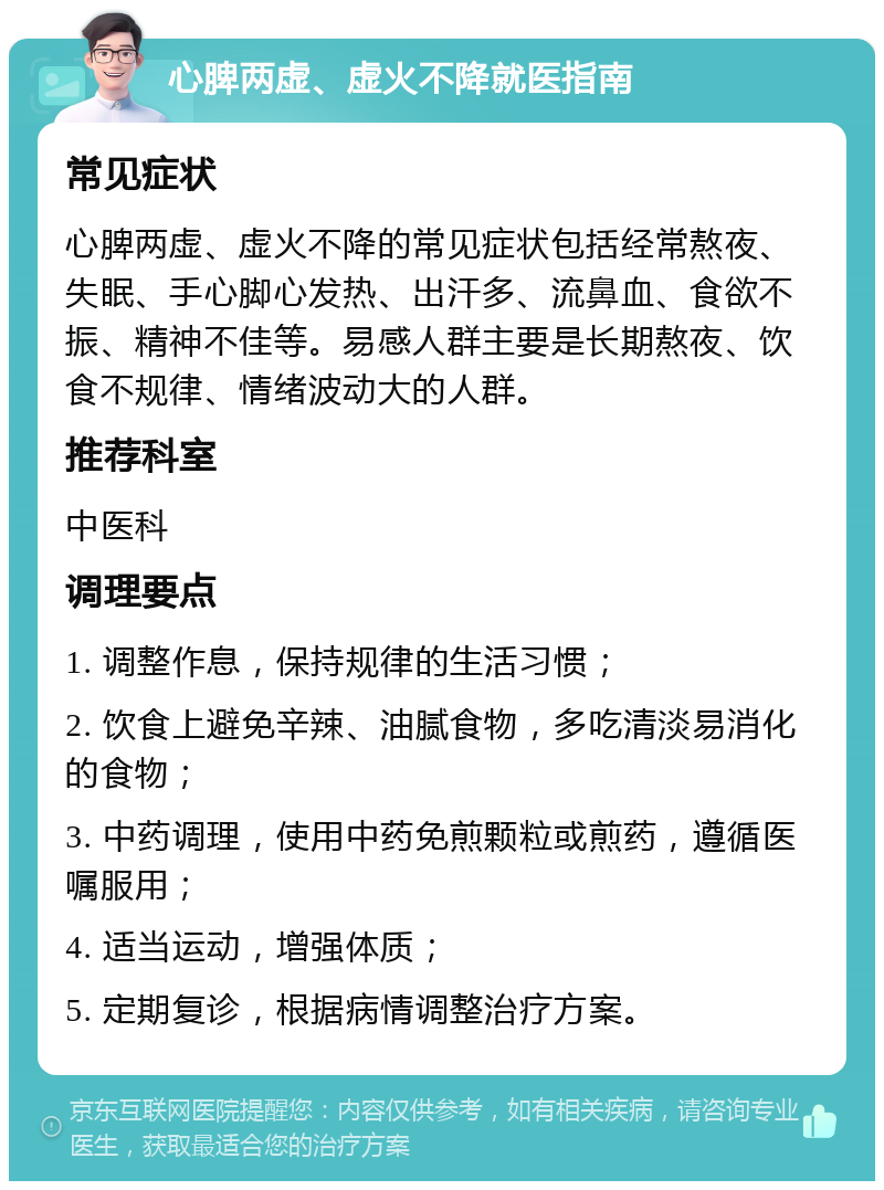 心脾两虚、虚火不降就医指南 常见症状 心脾两虚、虚火不降的常见症状包括经常熬夜、失眠、手心脚心发热、出汗多、流鼻血、食欲不振、精神不佳等。易感人群主要是长期熬夜、饮食不规律、情绪波动大的人群。 推荐科室 中医科 调理要点 1. 调整作息，保持规律的生活习惯； 2. 饮食上避免辛辣、油腻食物，多吃清淡易消化的食物； 3. 中药调理，使用中药免煎颗粒或煎药，遵循医嘱服用； 4. 适当运动，增强体质； 5. 定期复诊，根据病情调整治疗方案。