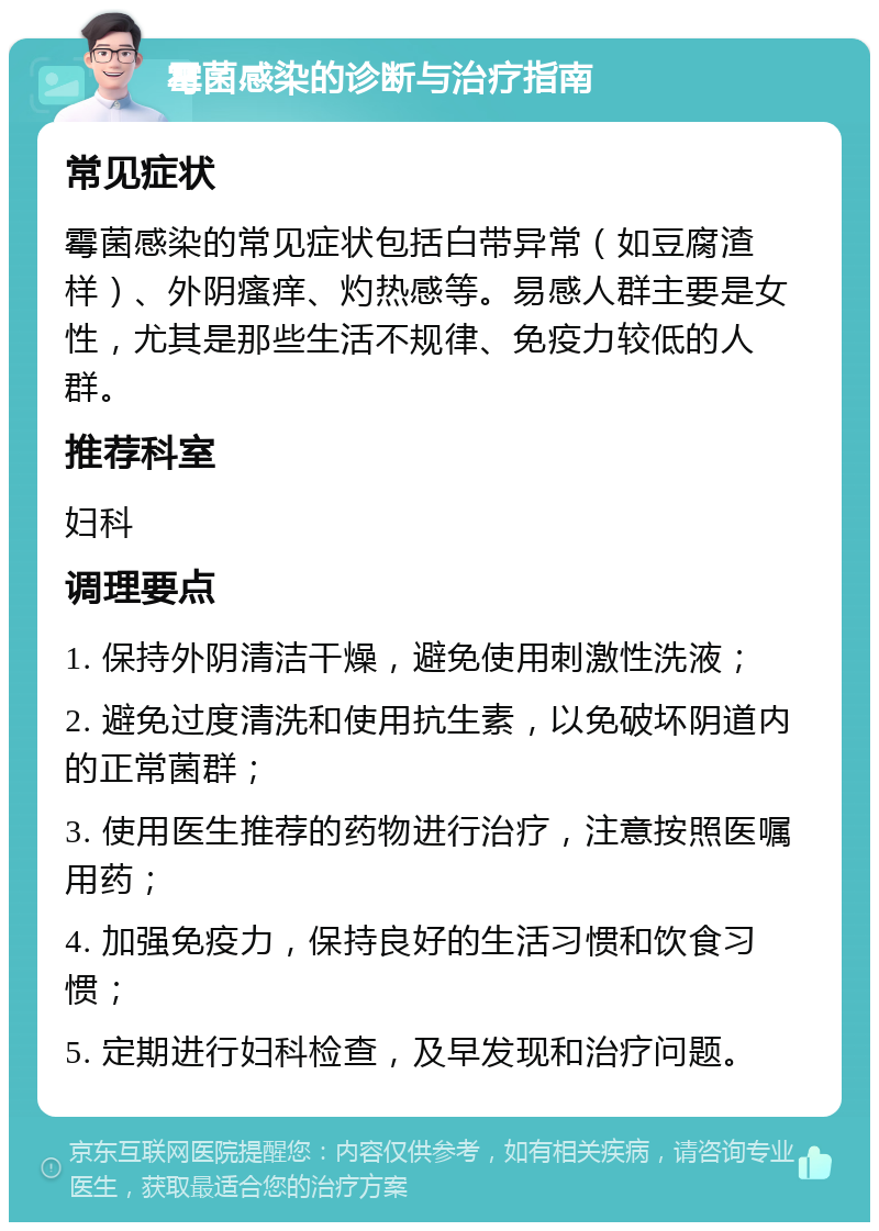 霉菌感染的诊断与治疗指南 常见症状 霉菌感染的常见症状包括白带异常（如豆腐渣样）、外阴瘙痒、灼热感等。易感人群主要是女性，尤其是那些生活不规律、免疫力较低的人群。 推荐科室 妇科 调理要点 1. 保持外阴清洁干燥，避免使用刺激性洗液； 2. 避免过度清洗和使用抗生素，以免破坏阴道内的正常菌群； 3. 使用医生推荐的药物进行治疗，注意按照医嘱用药； 4. 加强免疫力，保持良好的生活习惯和饮食习惯； 5. 定期进行妇科检查，及早发现和治疗问题。