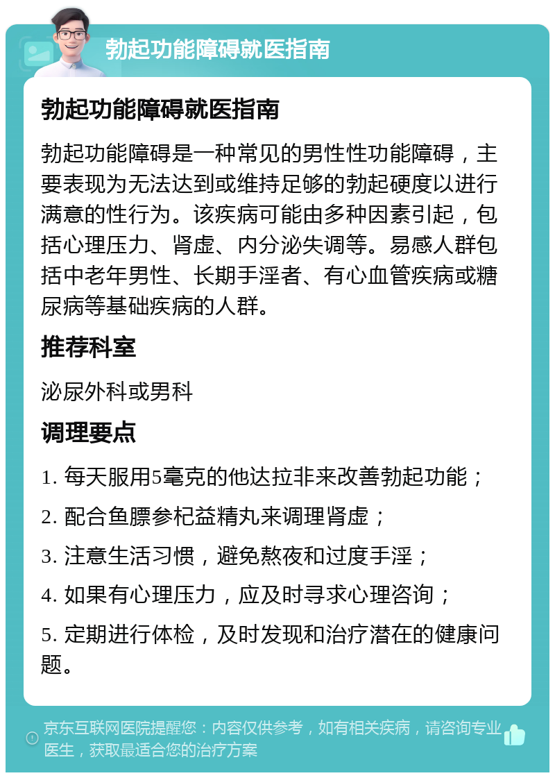 勃起功能障碍就医指南 勃起功能障碍就医指南 勃起功能障碍是一种常见的男性性功能障碍，主要表现为无法达到或维持足够的勃起硬度以进行满意的性行为。该疾病可能由多种因素引起，包括心理压力、肾虚、内分泌失调等。易感人群包括中老年男性、长期手淫者、有心血管疾病或糖尿病等基础疾病的人群。 推荐科室 泌尿外科或男科 调理要点 1. 每天服用5毫克的他达拉非来改善勃起功能； 2. 配合鱼膘参杞益精丸来调理肾虚； 3. 注意生活习惯，避免熬夜和过度手淫； 4. 如果有心理压力，应及时寻求心理咨询； 5. 定期进行体检，及时发现和治疗潜在的健康问题。