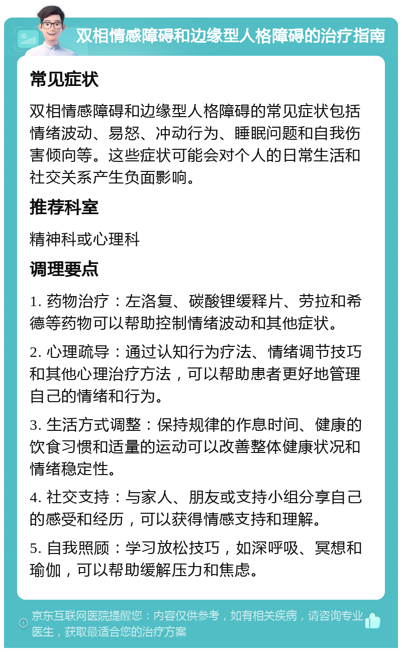 双相情感障碍和边缘型人格障碍的治疗指南 常见症状 双相情感障碍和边缘型人格障碍的常见症状包括情绪波动、易怒、冲动行为、睡眠问题和自我伤害倾向等。这些症状可能会对个人的日常生活和社交关系产生负面影响。 推荐科室 精神科或心理科 调理要点 1. 药物治疗：左洛复、碳酸锂缓释片、劳拉和希德等药物可以帮助控制情绪波动和其他症状。 2. 心理疏导：通过认知行为疗法、情绪调节技巧和其他心理治疗方法，可以帮助患者更好地管理自己的情绪和行为。 3. 生活方式调整：保持规律的作息时间、健康的饮食习惯和适量的运动可以改善整体健康状况和情绪稳定性。 4. 社交支持：与家人、朋友或支持小组分享自己的感受和经历，可以获得情感支持和理解。 5. 自我照顾：学习放松技巧，如深呼吸、冥想和瑜伽，可以帮助缓解压力和焦虑。