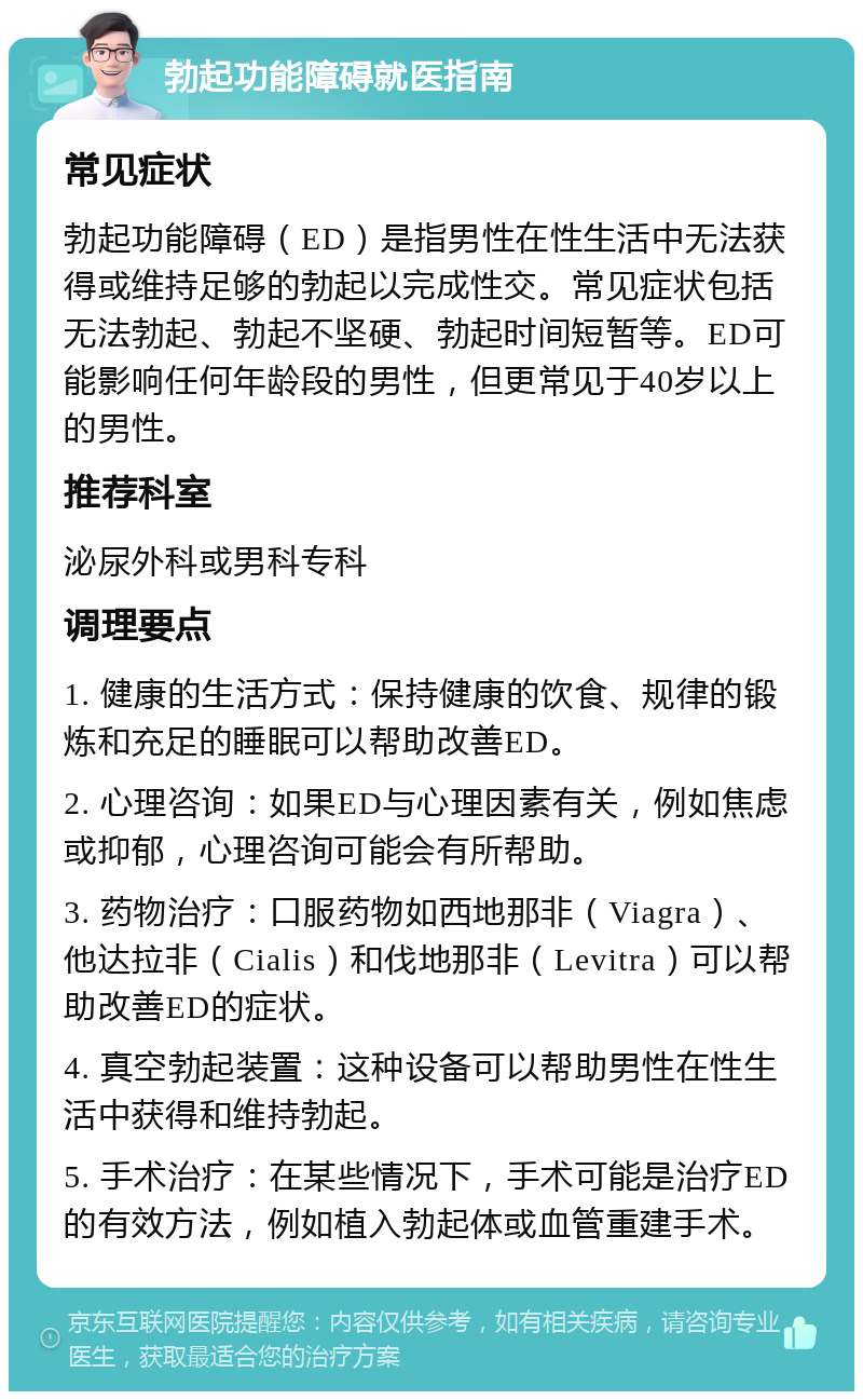 勃起功能障碍就医指南 常见症状 勃起功能障碍（ED）是指男性在性生活中无法获得或维持足够的勃起以完成性交。常见症状包括无法勃起、勃起不坚硬、勃起时间短暂等。ED可能影响任何年龄段的男性，但更常见于40岁以上的男性。 推荐科室 泌尿外科或男科专科 调理要点 1. 健康的生活方式：保持健康的饮食、规律的锻炼和充足的睡眠可以帮助改善ED。 2. 心理咨询：如果ED与心理因素有关，例如焦虑或抑郁，心理咨询可能会有所帮助。 3. 药物治疗：口服药物如西地那非（Viagra）、他达拉非（Cialis）和伐地那非（Levitra）可以帮助改善ED的症状。 4. 真空勃起装置：这种设备可以帮助男性在性生活中获得和维持勃起。 5. 手术治疗：在某些情况下，手术可能是治疗ED的有效方法，例如植入勃起体或血管重建手术。