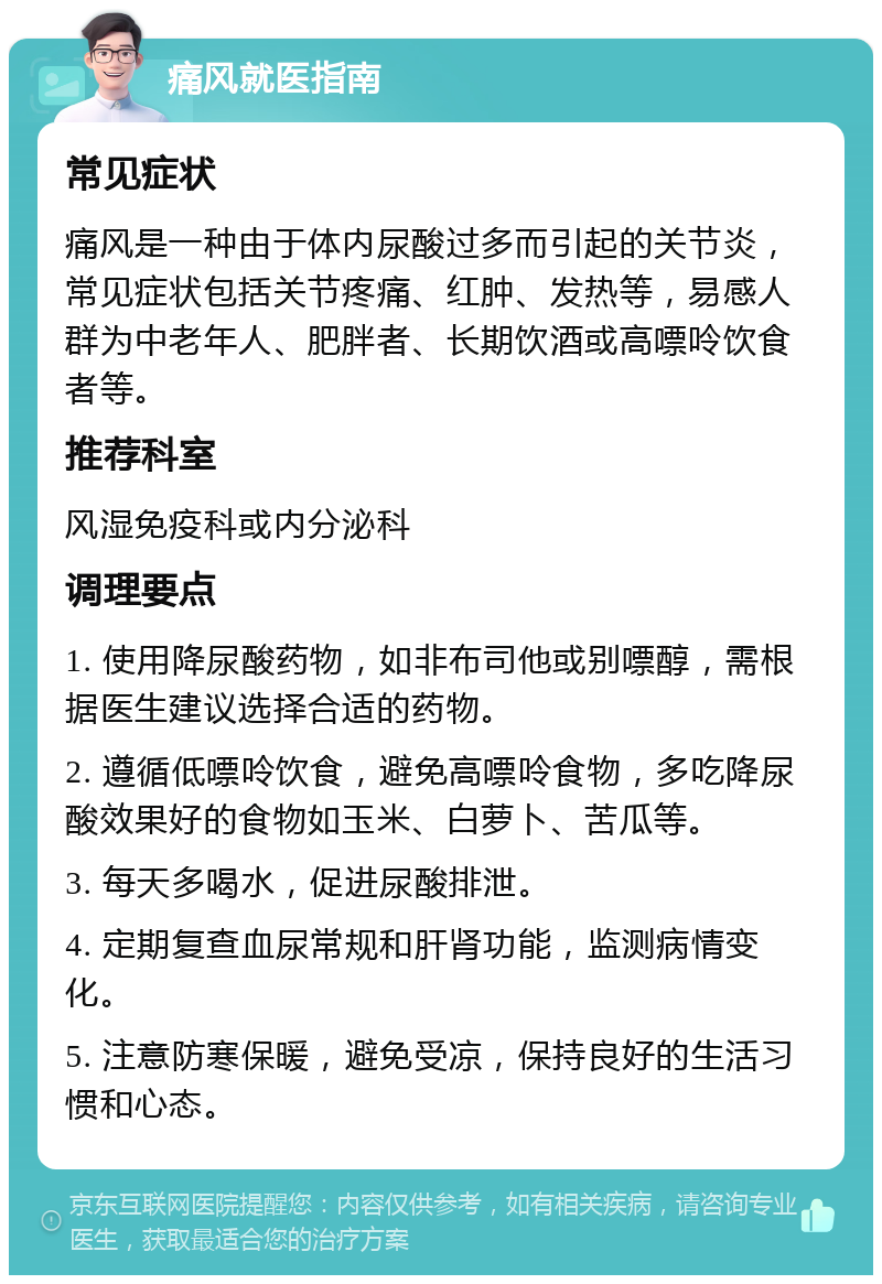 痛风就医指南 常见症状 痛风是一种由于体内尿酸过多而引起的关节炎，常见症状包括关节疼痛、红肿、发热等，易感人群为中老年人、肥胖者、长期饮酒或高嘌呤饮食者等。 推荐科室 风湿免疫科或内分泌科 调理要点 1. 使用降尿酸药物，如非布司他或别嘌醇，需根据医生建议选择合适的药物。 2. 遵循低嘌呤饮食，避免高嘌呤食物，多吃降尿酸效果好的食物如玉米、白萝卜、苦瓜等。 3. 每天多喝水，促进尿酸排泄。 4. 定期复查血尿常规和肝肾功能，监测病情变化。 5. 注意防寒保暖，避免受凉，保持良好的生活习惯和心态。