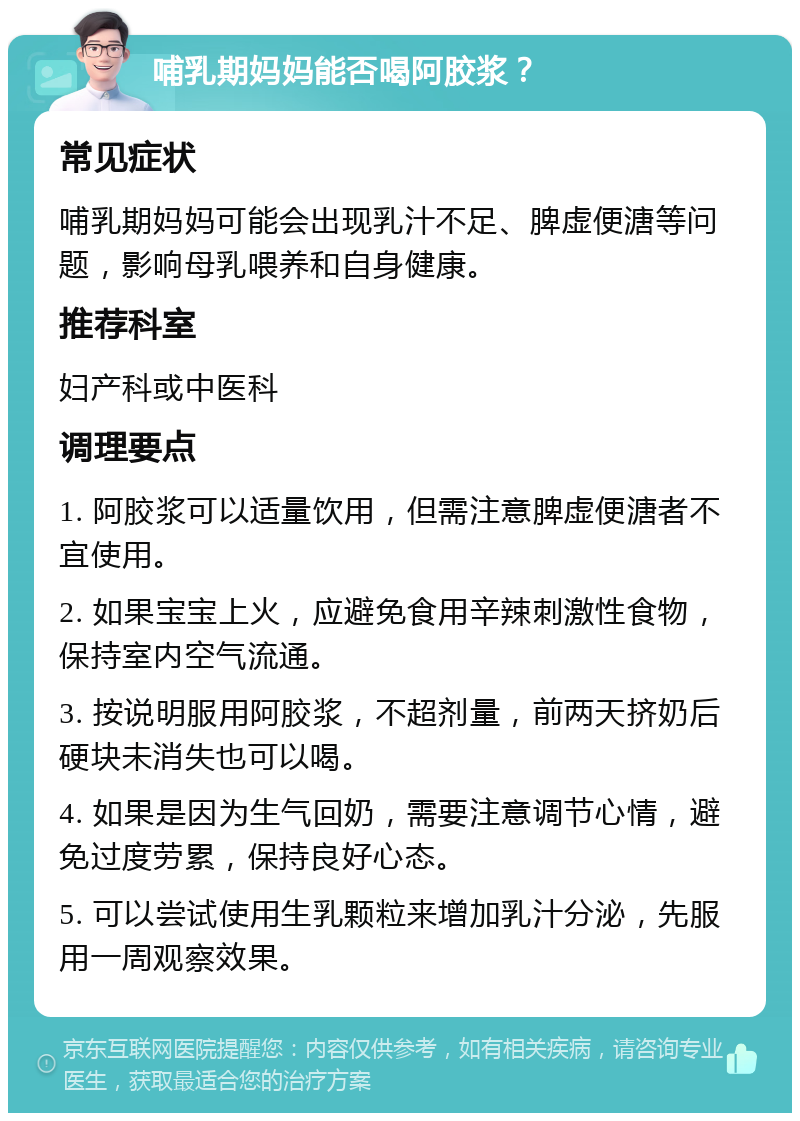 哺乳期妈妈能否喝阿胶浆？ 常见症状 哺乳期妈妈可能会出现乳汁不足、脾虚便溏等问题，影响母乳喂养和自身健康。 推荐科室 妇产科或中医科 调理要点 1. 阿胶浆可以适量饮用，但需注意脾虚便溏者不宜使用。 2. 如果宝宝上火，应避免食用辛辣刺激性食物，保持室内空气流通。 3. 按说明服用阿胶浆，不超剂量，前两天挤奶后硬块未消失也可以喝。 4. 如果是因为生气回奶，需要注意调节心情，避免过度劳累，保持良好心态。 5. 可以尝试使用生乳颗粒来增加乳汁分泌，先服用一周观察效果。