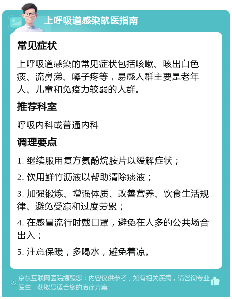 上呼吸道感染就医指南 常见症状 上呼吸道感染的常见症状包括咳嗽、咳出白色痰、流鼻涕、嗓子疼等，易感人群主要是老年人、儿童和免疫力较弱的人群。 推荐科室 呼吸内科或普通内科 调理要点 1. 继续服用复方氨酚烷胺片以缓解症状； 2. 饮用鲜竹沥液以帮助清除痰液； 3. 加强锻炼、增强体质、改善营养、饮食生活规律、避免受凉和过度劳累； 4. 在感冒流行时戴口罩，避免在人多的公共场合出入； 5. 注意保暖，多喝水，避免着凉。