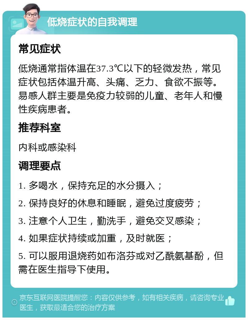 低烧症状的自我调理 常见症状 低烧通常指体温在37.3℃以下的轻微发热，常见症状包括体温升高、头痛、乏力、食欲不振等。易感人群主要是免疫力较弱的儿童、老年人和慢性疾病患者。 推荐科室 内科或感染科 调理要点 1. 多喝水，保持充足的水分摄入； 2. 保持良好的休息和睡眠，避免过度疲劳； 3. 注意个人卫生，勤洗手，避免交叉感染； 4. 如果症状持续或加重，及时就医； 5. 可以服用退烧药如布洛芬或对乙酰氨基酚，但需在医生指导下使用。