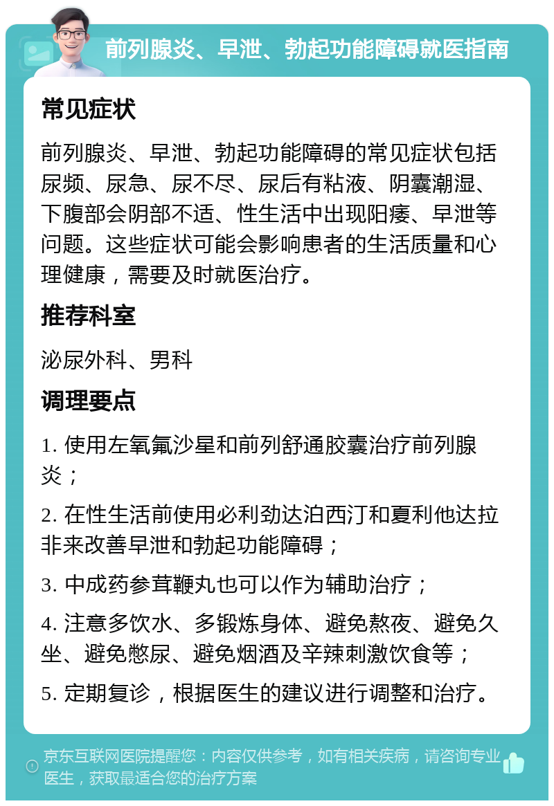 前列腺炎、早泄、勃起功能障碍就医指南 常见症状 前列腺炎、早泄、勃起功能障碍的常见症状包括尿频、尿急、尿不尽、尿后有粘液、阴囊潮湿、下腹部会阴部不适、性生活中出现阳痿、早泄等问题。这些症状可能会影响患者的生活质量和心理健康，需要及时就医治疗。 推荐科室 泌尿外科、男科 调理要点 1. 使用左氧氟沙星和前列舒通胶囊治疗前列腺炎； 2. 在性生活前使用必利劲达泊西汀和夏利他达拉非来改善早泄和勃起功能障碍； 3. 中成药参茸鞭丸也可以作为辅助治疗； 4. 注意多饮水、多锻炼身体、避免熬夜、避免久坐、避免憋尿、避免烟酒及辛辣刺激饮食等； 5. 定期复诊，根据医生的建议进行调整和治疗。