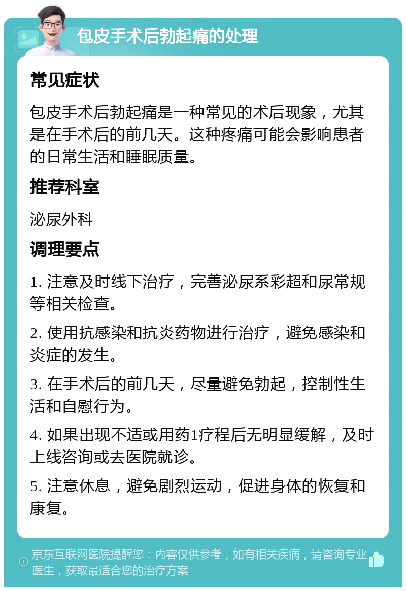 包皮手术后勃起痛的处理 常见症状 包皮手术后勃起痛是一种常见的术后现象，尤其是在手术后的前几天。这种疼痛可能会影响患者的日常生活和睡眠质量。 推荐科室 泌尿外科 调理要点 1. 注意及时线下治疗，完善泌尿系彩超和尿常规等相关检查。 2. 使用抗感染和抗炎药物进行治疗，避免感染和炎症的发生。 3. 在手术后的前几天，尽量避免勃起，控制性生活和自慰行为。 4. 如果出现不适或用药1疗程后无明显缓解，及时上线咨询或去医院就诊。 5. 注意休息，避免剧烈运动，促进身体的恢复和康复。