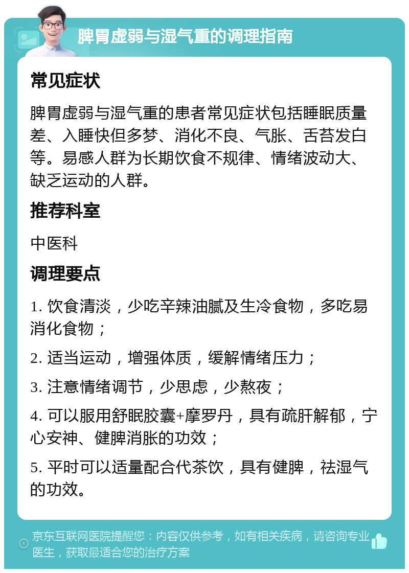 脾胃虚弱与湿气重的调理指南 常见症状 脾胃虚弱与湿气重的患者常见症状包括睡眠质量差、入睡快但多梦、消化不良、气胀、舌苔发白等。易感人群为长期饮食不规律、情绪波动大、缺乏运动的人群。 推荐科室 中医科 调理要点 1. 饮食清淡，少吃辛辣油腻及生冷食物，多吃易消化食物； 2. 适当运动，增强体质，缓解情绪压力； 3. 注意情绪调节，少思虑，少熬夜； 4. 可以服用舒眠胶囊+摩罗丹，具有疏肝解郁，宁心安神、健脾消胀的功效； 5. 平时可以适量配合代茶饮，具有健脾，祛湿气的功效。