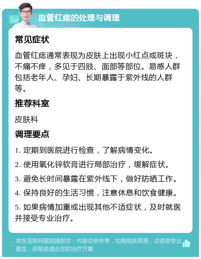 血管红痣的处理与调理 常见症状 血管红痣通常表现为皮肤上出现小红点或斑块，不痛不痒，多见于四肢、面部等部位。易感人群包括老年人、孕妇、长期暴露于紫外线的人群等。 推荐科室 皮肤科 调理要点 1. 定期到医院进行检查，了解病情变化。 2. 使用氧化锌软膏进行局部治疗，缓解症状。 3. 避免长时间暴露在紫外线下，做好防晒工作。 4. 保持良好的生活习惯，注意休息和饮食健康。 5. 如果病情加重或出现其他不适症状，及时就医并接受专业治疗。