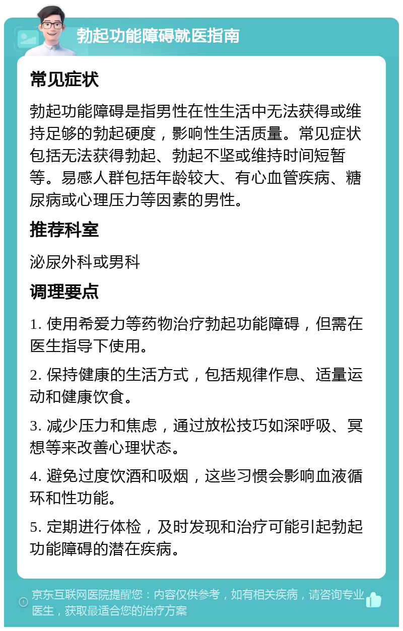 勃起功能障碍就医指南 常见症状 勃起功能障碍是指男性在性生活中无法获得或维持足够的勃起硬度，影响性生活质量。常见症状包括无法获得勃起、勃起不坚或维持时间短暂等。易感人群包括年龄较大、有心血管疾病、糖尿病或心理压力等因素的男性。 推荐科室 泌尿外科或男科 调理要点 1. 使用希爱力等药物治疗勃起功能障碍，但需在医生指导下使用。 2. 保持健康的生活方式，包括规律作息、适量运动和健康饮食。 3. 减少压力和焦虑，通过放松技巧如深呼吸、冥想等来改善心理状态。 4. 避免过度饮酒和吸烟，这些习惯会影响血液循环和性功能。 5. 定期进行体检，及时发现和治疗可能引起勃起功能障碍的潜在疾病。